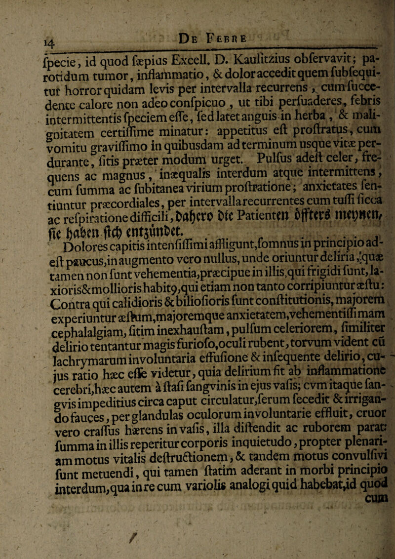 ,4 De Febre _ _ fpecie, id quod fepias Excell. D. Kaulkziusobfervavit; pa- rotidum tumor, inflammatio, & dolor accedit quem fublequi- tur horror quidam levis per intervalla recurrens, cumfucce- dente calore non adeo confpicuo , ut tibi perfuaderes, febris intermittentis fpeciemefle, fied latet anguisin herba , & mali- o-nitatem certiflime minatur: appetitus eft proftratus, cum vomitu vraviffimo in quibusdam ad terminum usque vitae per¬ durante ° fitis praeter modum urget. Pulfus adeft celer, fre¬ quens ac magnus,' inaequalis interdum atque intermittens, cum fumma ac fubitanea virium proftoatione; anxietates fen- tiuntur praecordiales, per intcrvallarecurrentescumtuflxficca ac refpirationedifficili,t>iC PatientM fie fjafecn '., Dolores capitis intenfiflimi affligunt,fomnus m principio ad¬ eft paucus,in augmento vero nullus, unde oriuntur deliria ,tquae tamen non funt vehementia,praecipue in illis,qui trigidi lunt, la- xioris&mollioris habit9,qui etiam non tanto corripiuntur aeftu: Cofitra qui calidioris & biliofioris funt conftitutionis, majorem experiuntur aeftum,majoremque anxietatem,vehementiffimam cephalalgiam, fitim inexhauftam, pulfum celeriorem, fimiliter delirio tentantur magis furiofo,oculi rubent, torvum vident cu lachrymarum involuntaria effufione & infequente delirio, cu¬ jus ratio haec efle videtur, quia delirium fit ab inflammatione cerebri,haec autem a ftafi fangvinis in ejus vafis; cvm itaque fan- svis impeditius circa caput circulatur,ferum fecedit & irrigan¬ do fauces, per glandulas oculorum involuntarie effluit, eruor vero craflus haerens in vafis, illa diftendit ac ruborem parat: fumma in illis reperitur corporis inquietudo, propter plenari¬ am motus vitalis deftruftionem, & tandem motus convulfivi funt metuendi, qui tamen ftatim aderant in morbi principio interdum,qua in re cum variolis analogi quid habebat,id quod cum
