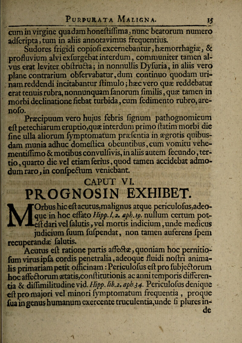 y ■ 1,4 ... ' —-■■ »■ ■■ - ' ■ IU I ■ ■ I MM— cum in virgine quadam honeftiffima, nunc beatorum numero adfcripta, tum in aliis annotavimus frequentius. Sudores frigidi copiofi excernebantur,hxmorrhagiae, & profluvium alvi exfurgebat interdum, communiter tamen al- ! vus erat leviter obftru&a; in nonnullis Dyfuria, in aliis vero plane contrarium obfervabatur,dum continuo quodam uri¬ nam reddendi incitabantur ftimulo; haec vero quae reddebatur erat tenuis rubra, nonnunquam fanorum fimilis,qux tamen in morbi declinatione fiebat turbida, cum fedimento rubro, are- nofo. / ( Praecipuum vero hujus febris fignum pathognomicum eft petechiarum eruptio,qux interdum primo ftatim morbi die fine ulla aliorum fymptomatum praefentia in aegrotis quibus¬ dam munia adhuc domeflica obeuntibus, cum vomitu vehe- mentiffimo & motibus convulfivis, in aliis autem fecundo, ter¬ tio , quarto die vel etiam ferius, quod tamen accidebat admo¬ dum raro, in confpe&um veniebant. CAPUT VI. PROGNOSIN EXHIBET. % yFOrbus hic eft acutus,malignus atque periculofus,adeo- jV/l que in hoc effato Hipp. 1.2, apb.19. nullum certum pot- JLY JLeft dari vel falutis, vel mortis indicium,unde medicus . ; judicium fuum fufpendat, non tamen auferens fpem recuperandae falutis. ^ Acutus eft ratione partis afte&se, quoniam hoc pernitio- fum virus ipfa cordis penetralia, adeoque fluidi noftri anima¬ lis primariam petit officinam: Periculofus eft pro fubje&orum hoc affeftorum aetatis,conftitutionis ac anni temporis differen¬ tia & diflimilitudine vid. Hipp. liba, apb.34. Periculofus denique eft pro majori vel minori fymptomatum frequentia , proque fua in genus humanum exercente truculentia,unde fi plures in¬ de