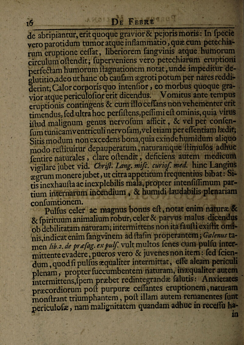 de abripiantur, erit quoque gravior & pejoris moris: In fpecie vero parotidum tumor atque inflammatio, quae cum petechia- rum eruptione ceflat, liberiorem fangvinis atque, humorum circulum oftendit; fuperveniens vero petechiarum eruptioni perfe&amhumorumftagnationem notat,unde impeditur de¬ glutitio,adeo ut hanc ob caufam aegroti potum per nares reddi¬ derint; Calor corporis quo intenfior, eo morbus quoque gra¬ vior atque periculofior erit dicendus. Vomitus ante tempus eruptionis contingens & cum illo ceflans non vehementer erit timendus, fed ultra hoc perfidens,peflimi eft ominis, quia virus iftud malignum genus nervofum afficit, & vel per confen- fum tunicamventriculi nervofam,vel etiam pereflentiam laedit; Sitis modum non excedens bona,quia exinde humidum aliquo modo reftituitur depauperatum,naturamque ftimulos adhuc fentire naturales, clare oftendit, deficiens autem medicum vigilare jubet vid. Chrifi. Lang. mifc. curio/, med. hinc Langius jegrum monere jubet, ut citra appetitum frequentius bibat: Si¬ tis inexhaufta ac inexplebilis mala, propter intenfiffimum par¬ tium internarum incendium, & humidi laudabilis plenariam confumtionem. _ Pulfus celer ac magnus bonus eft,notat enim naturae & & fpirituum animalium robur, celer & parvus malus dicendus ob debilitatam naturam; intermittens non ita faufti exiftit omi¬ nis,indicat enim fangvinem adftafin properantem; Galenus ta- men liba, de pr<efag. ex fui/ vult multos fenes cum pulfu inter¬ mittente evadere, pueros vero & juvenes non item: fed fcien- dum, quod fi pulfus aequaliter intermittat, efle aleam periculi plenam, propterfuccumbentem naturam, inxqualiter autem intermittens,lpem praebet redintegrandae falutis: Anxietates praecordiorum poft purpurae ceflantes eruptionem,naturam monftrant triumphantem, poft illam autem remanentes funt periculofse, nam malignitatem quandam adhuc in receflii ha-
