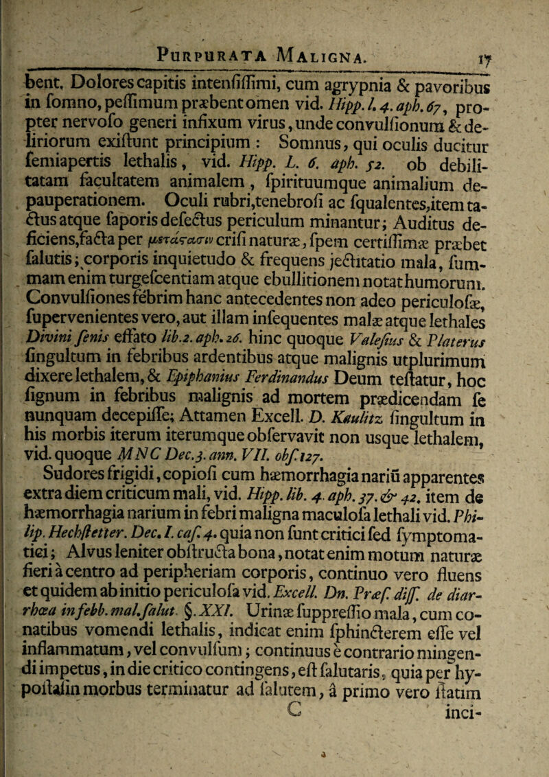 bent. Dolores capitis intenfifiimi, cum agrypnia & 'pavoribus in fomno, peflimum praebent omen vid. Hipp.L4.apb.67, pro¬ pter nervofo generi infixum virus, unde convulfionum & de¬ liriorum exiftunt principium : Somnus, qui oculis ducitur femiapertis lethalis, vid. Hipp. L. 6. aph. S2. ob debili¬ tatam facultatem animalem, fpirituumque animalium de- pauperationem. Oculi rubri,tenebrofi ac fqualentes,item ta- ftusatque faporisdefectus periculum minantur; Auditus de¬ ficiens,fafla per {isTas-aTu crifi naturae, fpem certifiims prabet falutis; corporis inquietudo & frequens jeaitatio mala, fom- mam enim turgefcentiam atque ebullitionem notathumorum. Convulfiones febrim hanc antecedentes non adeo periculofe, fupervenientes vero, aut illam infequentes malae atque lethales Divini fenis effato lib.2. aph. z6. hinc quoque Valefius & Piat erus fingultum in febribus ardentibus atque malignis utplurimum dixere lethalem, & Epipbanius Ferdinandus Deum teftatur, hoc lignum in febribus malignis ad mortem praedicendam fe nunquam decepifle; Attamen Excell. D. Kaulitz fingultum in his morbis iterum iterumque obfervavit non usque lethalem, vid. quoque fylNC Dec. 3. ann. VII. obf.127. ’ Sudores frigidi, copiofi cum haemorrhagia nariu apparentes extra diem criticum mali, vid. Hipp. lib. 4. aph. 37. & 42. item de haemorrhagia narium in febri maligna maculofa lethali vid. Phi- lip. Hechfletter. Dec. I. caf. 4. quia non funt critici fed fymptoma- tiei ^ Alvus leniter obltrucla bona, notat enim motum naturae fieri a centro ad peripheriam corporis, continuo vero fluens et quidem ab initio periculofa vid. Excell. Dn. Prafi dijf. de diar- rbcea infebb. mal.falut. §. XXL Urina: fuppreffio mala, cum co- natibus vomendi lethalis, indicat enim fphin&erem effe vel inflammatum, vel convulium; continuus e contrario mingen¬ di impetus, in die critico contingens, eft falutaris, quia per hy- poflalin morbus terminatur ad falutem, & primo vero fiatim ! C inci-