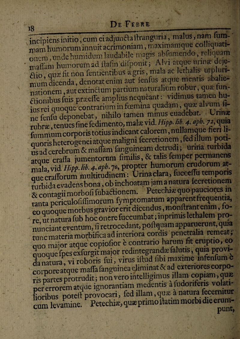 18 ---r-*-r incipiens initio, cum ei adjunAaitranguria, malus, nam um- rnam humorum innuit acrimoniam, maximamque colhquati- onem .undehumidumlaudabile magis abfumendo, re.iquam maflam humorum ad ftafin dilpdnit; A lvi atque unnse deje- Aio quae fit non fentientibus agris, ma>a ac lethalis utpluri- mum dicenda, denotat enim aut lenius atque mentis aba ie- nationem, aut extinftum partium naturalium robur, qua* f utv Aionibusfuis praeeffe amplius nequeant: vidimus tamen hu- iu«rei quoque contrarium in foemina quadam, quae alvum 5- ne fenfa deponebat, nihilo tamen minus euadebat. Lrins rubrae tenues fine fedimento, mate vid. Hipt>- hb. 4• apk 7f, quia fummum corporis totius indicant calorem, nullamque fieri li- auoris heterogenei atque maligni fecretionem,fed illum poti- us ad cerebrum & mafiam fangumeam detrudi; urina turbida atque crafia jumentorum fimilis ,& talis femper permanens mala, vid IIlpp.B.^ph.jo, propter humorum crudorum at- ouecrafforum multitudinem: Urinaclara, fuccefiu tempons turbida evadens bona, ob inchoatam jam a natura lecretionem & contagii morbofi fubaAionem. Petechi* quo pauciora m mnta pcnculofiffimorum fymptomatum apparent frementia, eo quoque morbus gravior erit dicendus, monfirant emm, fo- ' re ut natura fub hoc onere fuccumbat; inpnmis lethalem pro- nunciant eventum, fi retrocedant, poftquam apparuerunt, quia tune materia morbifica ad interiora cordis penetralia remeat; quo major atque copiofior e contrario harum fit eruptio, eo quoque fpes exfurgit major redintegranda falutis, quia provi- da natura, vi roboris fui, virus iftud fibi maxime mftnfum e eoiore atque maffa languinea eliminat & ad exteriores corpo¬ ris partes protrudit ; non vero intelligimus illam copiam, qu<e ner morem atque ignorantiam medentis a ludonferis volati¬ lioribus potelf provocari, fed illam,quae a natura fecermtur cum levamine. Petechte, quae primo ilatim morbi die erum-