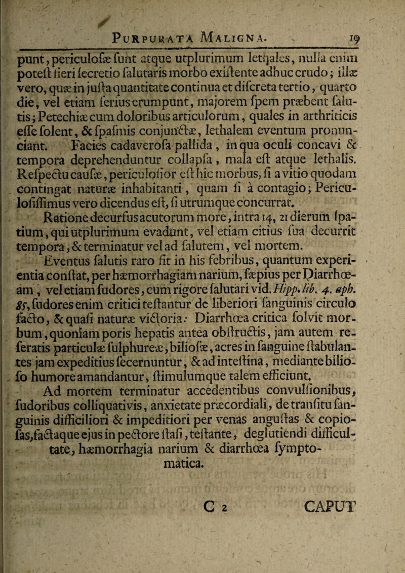 punt, periculote funt atque utplurimum letljales, milia enim potell fieri (ecretio falutaris morbo exiftente adhuc crudo; illa: vero, quse in juita quantitate continua et difcreta tertio, quarto die, vel etiam ferius erumpunt, majorem fpem praebent (alu¬ tis ; Petechiaecum doloribus articulorum, quales in arthriticis efle folent, & (palmis conjuncte, lethalem eventum pronun- ciant. Facies cadaverofa pallida, in qua oculi concavi & tempora deprehenduntur collapla , mala eft atque lethalis. Refpe&u caute, periculolior eft hic morbus, (i a vitio quodam . contingat naturae inhabitanti, quam li a contagio; Pericu- lofillimus vero dicendus eft, fi utrumque concurrat.. Ratione decurfus acutorum more, intra 14,21 dierum (pa- tium, qui utplurimum evadunt, vel etiam citius foa decurrit tempora, & terminatur vel ad falutem, vel mortem. Eventus falutis raro fit in his febribus, quantum experi¬ entia conflat, per haemorrhagiam narium, fepius per Diarrhoe¬ am , vel etiam fudores, cum rigore (alutari vid. Hipp. Itb. 4. aph. 8$, fudores enim critici teftantur de liberiori (anguinis circulo fafto, & quali naturae viftoria.- Diarrhoea critica folvit mor- bum,quoniamporis hepatis antea oblinietis, jam autem re¬ feratis particulse fulphureae, biliofe, acres in famguine (fabulan¬ tes jam expeditius fecernuntur, & ad inteftina, mediante bilio- fo humore amandantur, ftimulumque talem efficiunt. Ad mortem terminatur accedentibus convullionibus, fudoribus coi liquati vis, anxietate prtecordiali, de tranlitu (an¬ guinis difficiliori & impeditiori per venas anguftas & copio¬ las,faffaque ejus in pectore llaii, teftante, deglutiendi difficul¬ tate, haemorrhagia narium & diarrhoea fympto- • matica. I ' ' , CAPUT
