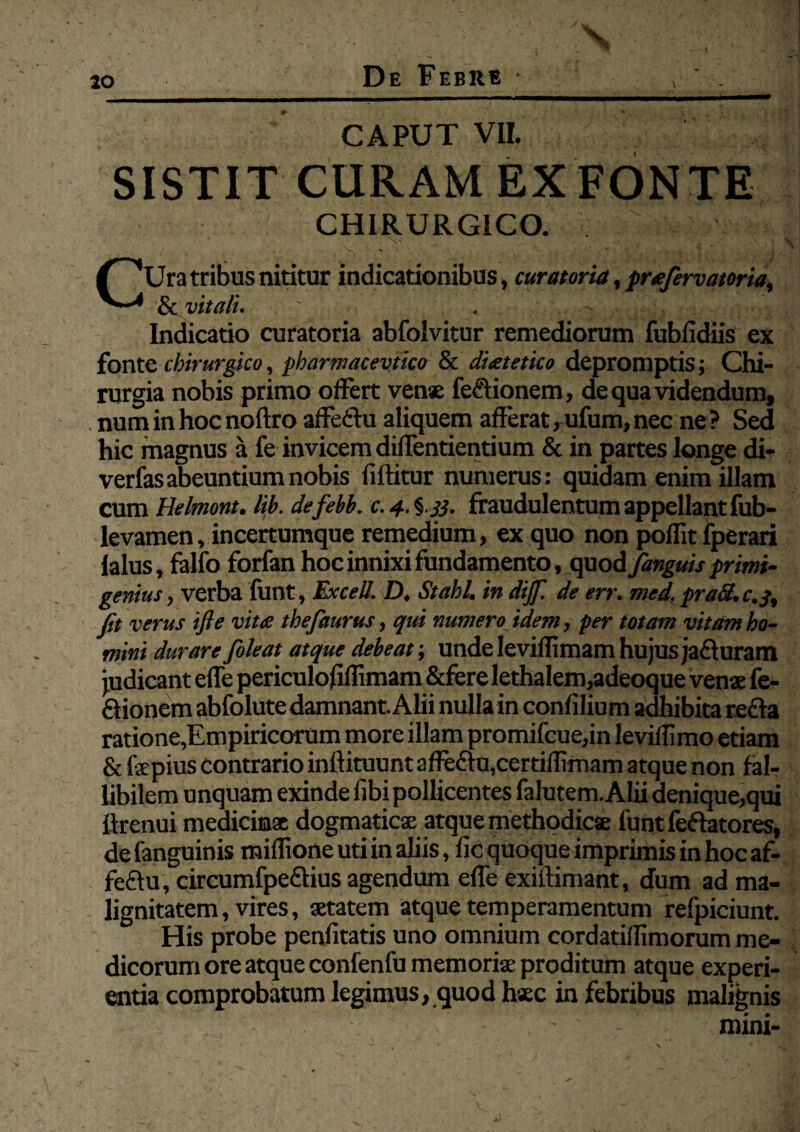 CAPUT VII. SISTIT CURAM EX FONTE CHIRURGICO. CUratribus nititur indicationibus, curatoria, praftrvatoria, & vitali. ' . ' Indicatio curatoria abfolvitur remediorum fubfidiis ex fonte chirurgico, pharmacevtico & dietetico depromptis; Chi¬ rurgia nobis primo offert venae feflionem, de qua videndum, num in hoc noftro affeflu aliquem afferat, ufum, nec ne ? Sed hic magnus a fe invicem diflentientium & in partes longe di- verfas abeuntium nobis fiftitur numerus: quidam enim illam cum Helmont. lib. defebb. c.4.^ 33. fraudulentumappellantfub- levamen, incertumque remedium, ex quo non poffit fperari lalus, falfo forfan hoc innixi fundamento, quod /anguis primi¬ genius , verba funt, Excell. D, Stahl. in dijf. de err. med. praS. c.j, fit verus ifie vitee thefaurus, qui numero idem, per totam vitam ho¬ mini durare /oleat atque debeat; unde Ieviflimam hujus jafluram judicant efle periculoflffimam &fere lethaIem,adeoque venae fe¬ flionem abfolute damnant. Alii nulla in confilium adhibita refla ratione,Empiricorum more illam promifcue,in leviffimo etiam & fepius contrario inftituunt affeflu,certiflimam atque non fal- libilem unquam exinde fibi pollicentes falutem. Alii denique,qui ffrenui medicinae dogmaticae atque methodicae funt feftatores, de fanguinis raiflione uti in aliis, fic quoque imprimis in hoc af- feftu, circumfpeftius agendum efle exiftimant, dum ad ma¬ lignitatem , vires, aetatem atque temperamentum refpiciunt. His probe penfitatis uno omnium cordatiflimorum me¬ dicorum ore atque confenfu memoriae proditum atque experi¬ entia comprobatum legimus, quod haec in febribus malignis