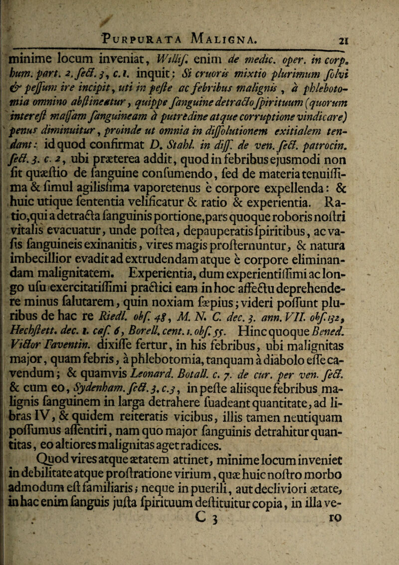 minime locum inveniat, WiUif enim de medie. oper. in corp. bum. part. 2,fe&. 3, c.i. inquit: Si eruor is mixtio plurimum folvi & pejfum ire incipit, uti in pefle ac febribus malignis , d phleboto¬ mia omnino ab [lineatur, quippe fanguine detracloJpirituum (quorum interejl rnaffam fanguineam d putredine atque corruptione vindicare) ' penus diminuitur, proinde ut omnia in dijfolutionem exitialem ten¬ dant: id quod confirmat D. Stahl in diff. de ven.fecl. patrocin. feft.3. c. <2, ubi praeterea addit, quod in febribus ejusmodi non fit quaeftio de fanguine confumendo, fed de materia tenuiffi- ma & fimul agilisfima vaporetenus e corpore expellenda: & huic utique fententia velificatur & ratio & experientia. Ra¬ tio,qui a detrafta fanguinis portione,pars quoque roboris noitri vitalis evacuatur, unde poltea, depauperatisfpiritibus, aeva- fis (anguineisexinanitis, vires magis profternuntur, & natura imbecillior evadit ad extrudendam atque e corpore eliminan¬ dam malignitatem. Experientia, dum experientiflimi ac lon¬ go ufu exercitatiflimi praflici eam in hoc afFeflu deprehende¬ re minus falutarem, quin noxiam f^pius; videri pofTunt plu¬ ribus de hac re Riedl. obf. 48, M. N. C. dec. 3. ann. VII. obf 132, Hechftett. dec. 1. caf 6, Borell. cent.obf 5$. Hinc quoque Bened. Viffor Favent in. dixiffe fertur, in his febribus, ubi malignitas major, quam febris, a phlebotomia, tanquam a diabolo effe ca¬ vendum ; & quamvis Leonard. Botall. c. 7. de cur. per ven. fe&. & cum eo, Sydenham. fift. 3, c.3, in pefte aliisque febribus ma¬ lignis fanguinem in larga detrahere fuadeant quantitate, ad li¬ bras IV, & quidem reiteratis vicibus, illis tamen neutiquam poffumus affentiri, nam quo major fanguinis detrahitur quan¬ titas , eo altiores malignitas aget radices. Qy od vires atque aetatem attinet, minime locum inveniet in debilitate atque proftratione virium, quae huic noftro morbo admodum eft familiaris ,* neque in puerili, aut decliviori aetate, in hac enim (anguis jufta fpirituum deftituitur copia, in iilave- C 3 ro
