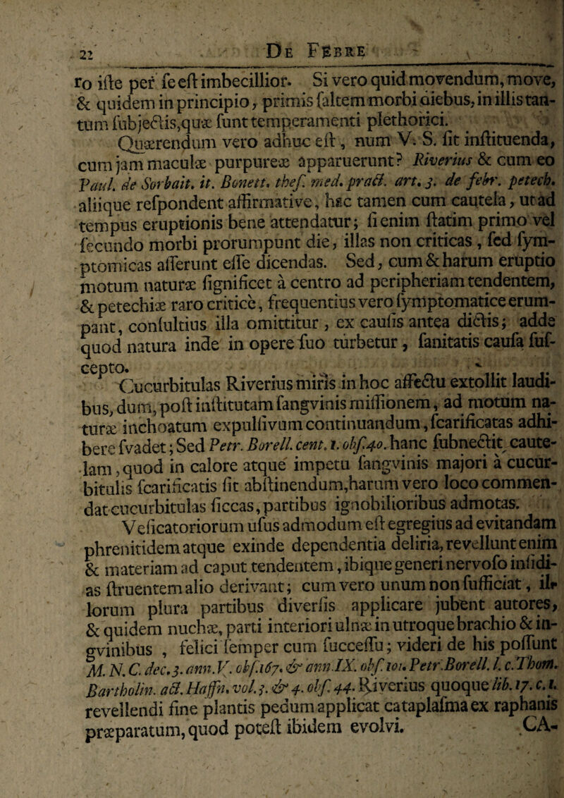 r0 ifte per fe eft imbecillior. Si vero quid movendum, move, & quidem in principio, primis (altem morbi diebus, in illis tan¬ tum fubje<?as,qu$ funt temperamenti plethorici. i Querendum vero adhuc eft, num V. S. Iit inftituenda, cum jam maculse purpures apparuerunt? Riverius & cum eo Paul, de Sorbuit, it. Bonett. thefmed, praei, art. 3. de febr. petecb. aliique refpondent affirmative, hsc tamen cum cautela, ut ad tempus eruptionis bene attendatur; ii enim ftatim primo vel fecundo morbi prorumpunt die, illas non criticas, fed fym- ptomicas afferunt effe dicendas. Sed, cum & harum eruptio motum naturae fignificet a centro ad peripheriam tendentem, & petechiae raro critice, frequentius vero fymptomatice erum¬ pant , conlultius illa omittitur, ex caulis antea ditiis; adde quod natura inde in opere fuo turbetur, lanitatis caufa fuf- CCptO* . ' ■ *• Cucurbitulas Riverius miris in hoc affeclu extollit laudi¬ bus, dum, poft inftitutafti fangvinis rniffionem, ad motum na¬ turae inchoatum expuliivumcontinuandum,fcarilicatas adhi¬ bere fvadet; Sed Petr. Borei/, cent. 1. obf.40. hanc fubnecfit caute¬ lam, quod in calore atque impetu fangvinis majori a cucur¬ bitulis fcarilicatis iit abftinendum,harum vero loco commen¬ dat cucurbitulas iiccas, partibus ignobilioribus admotas. Veiicatoriorum ufus admodum eft egregius ad evitandam phrenitidem atque exinde dependentia deliria, revellunt enim & materiam ad caput tendentem, ibique generi nervofo iniidi- as ftruentemalio derivant ; cum vero unum non fufficiat, ilr lorum plura partibus diveriis applicare jubent autores, & quidem nuchae, parti interiori ulna; in utroque brachio&in- gvinibus , felici femper cum fucceffu; videri de his poffunt M. N. C. dec.3. am. V. ob(.167. & ann.IX. obf. 101. Petr.Borell. I. c. Thom. Bartholin. aci. Hajfh, vol. 3. & 4- obf. 44- Riverius quoque M /7. c.i. revellendi fine plantis pedum applicat cataplafmaex raphanis praeparatum, quod poteft ibidem evolvi. CA-