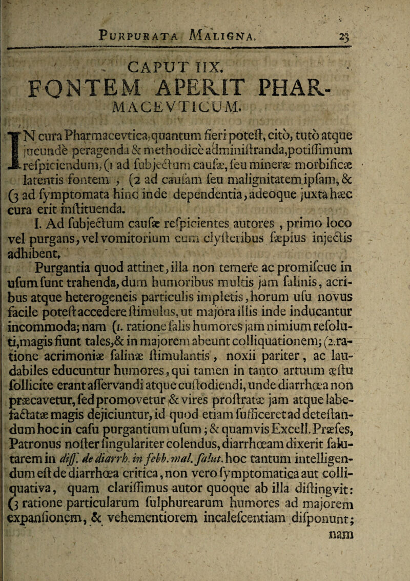 1 ' : CAPUT IIX. fontem aperit phar- MACEVTICUM. ! ■ I * • /.. >■ ■ ■ IN cura Pharmacevtica: quantum fieri poteft, cito, tuto atque jucunde peragenda & methodice admimftranda,potilIimum refpiciendum, (1 ad fubjecbjm caufo, leu minerae morbificse latentis fontem , (2 ad camam leu malignitatem ipfam, & (3 ad fymptomata hinc inde dependentia, adeoque juxta haec cura erit inftituenda, I. Ad fubjecfum caufe refpicientes autores , primo loco vel purgans, vel vomitoriam cum ciyftenbus fepius injedis adhibent. Purgantia quod attinet,illa non temere ac prornifcue in ufumfunt trahenda,dum humoribus multis jam falmis, acri¬ bus atque heterogeneis particulis impietis,horum ufu novus facile poteftaccedereftimulus,ut majoraiHis inde inducantur incommoda; nam (i. ratione falis humores jam nimium refolu- ti,magis fiunt tales,& in majorem abeunt coHiquationetn; (2.ra- tione acrimoniae falinse ftimulantis, noxii pariter, ac lau¬ dabiles educuntur humores,qui tamen in tanto armum aefhi follicite erant affervandi atque cufiodiendi, unde diarrhoea non praecavetur, fedpromovetur & vires proftratse jam atque labe- fa&atae magis dejiciuntur, id quod etiam fufficeret ad deteilan- dum hoc in cafu purgantium ufum; & quamvis Excell Praefes, Patronus nofter fingulariter colendus, diarrhoeam dixerit faki- taremin diff. de diarrhAn febb.mal. falut. hoc tantum inteliigen- dum eft de diarrhoea critica, non vero fymptomatica aut colli- quativa, quam clarifiimus autor quoque ab illa diftingvit: (3 ratione particularum lulphurearum humores ad majorem expanfionem, & vehementiorem incalefcentiam difponunt; ■-