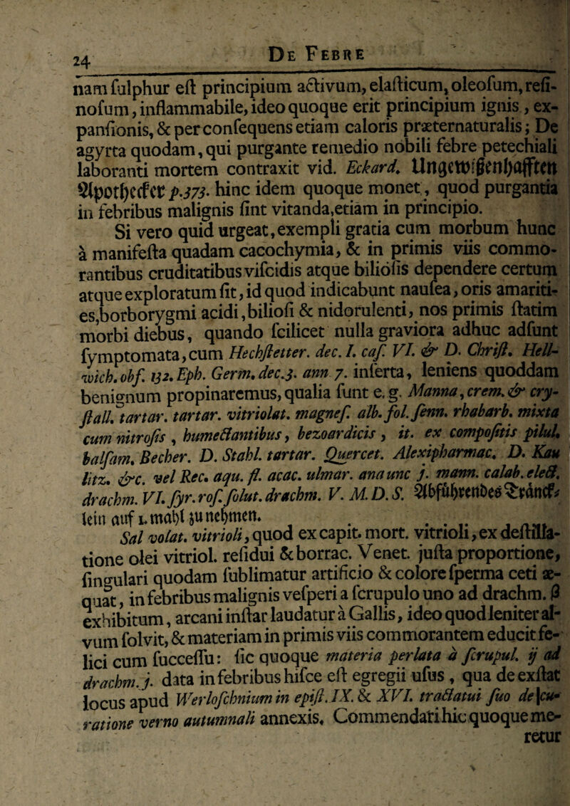 24 _ _ namfulphur eft principium activum, elafticum,oleofum,refi- nofum,inflammabile, ideo quoque erit principium ignis, ex- panfionis, & per confequens etiam caloris praeternaturalis; De agyrta quodam, qui purgante remedio nobili febre petechiali laboranti mortem contraxit vid. Eckard. Ui1(}CW!{ttnl)a{ftCn 91potl)CCfi’t: p.573• hinc idem quoque monet, quod purgantia in febribus malignis fint vitanda,etiam in principio. Si vero quid urgeat,exempli gratia cum morbum hunc a manifefta quadam cacochymia, & in primis viis commo¬ rantibus cruditatibus vifcidis atque biliofis dependere certum atque exploratum fit, id quod indicabunt naufea, orisamariti- es,borborygmi acidi,biliofi&nidorulenti, nos primis ftatim morbi diebus, quando fcilicet nulla graviora adhuc adfunt fymptomata,cum Hechftetter. dec.I. caf. VI. & D. Cbri/h Hell- mch.obf. 132.Eph. Germ.decj. ann 7. inferta, leniens quoddam | benignum propinaremus, qualia funt e,g. Manna, erem. & cry- flall^t artor. tartar. vitriolat. magnef. alb. fol.fenn. rhabarb. mixta cumnitrofis , bumetfantibus, bezoardicis , it. ex compojitis plui, balfam. Becber. D. St abi. tartar. Quercet. Alexipbarmac. D. Kau I litz &c vel Rec. aqu.fl. acac. ulmar. ana une j. mann. calab.eleS. drachm. VI. fyr. rof. fu/ut. drachm. V.M.D.S. jein auf unal)t juncfymeti. Sal votat, vitrioli, quod ex capit, mort. vitrioli, ex defhlla- tione olei vitriol. refidui Scborrac. Venet. jufta proportione, lingulari quodam fublimatur artificio & colore fperma ceti ae¬ quat, in febribus malignis vefperi a fcrupulouno ad drachm. (3 exhibitum, arcani inftar laudatur a Gallis, ideo quod leniter al¬ vum folvit, & materiam in primis viis commorantem educit fe¬ lici cum fucceffu: fic quoque materia perlata d fcrupul. ij ad drachm. j. data in febribus hifce eft egregii ufus, qua deexftat locus apud Werlofchniumin epifi.IX. & XVI. tra&atui fuo de\cu• ratione verno autumnali annexis. Commendati hic quoque me¬ retur