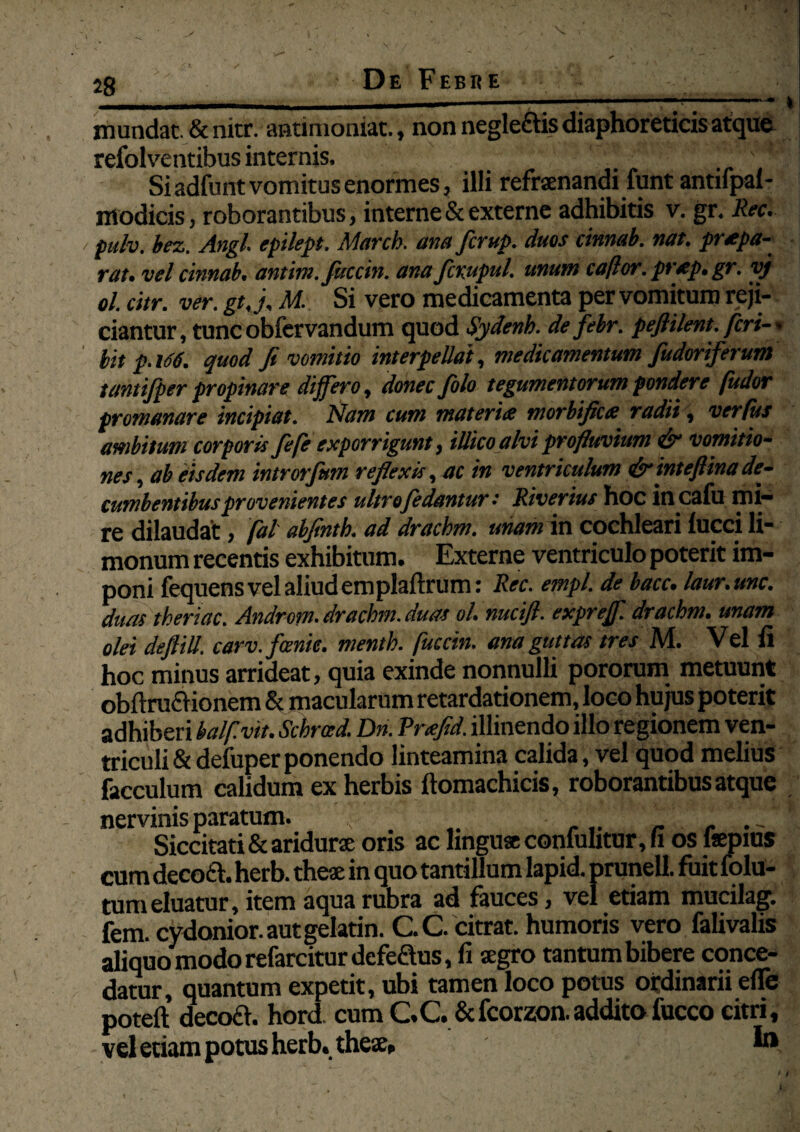 I 28 ' De Febke ——mrnmm—■— ww^ mundat. & nitr. antimoniat., non neglectis diaphoreticis atque refolventibus internis. * Si adfunt vomitus enormes, illi refrenandi lunt antifpai- ntodicis, roborantibus, interne & externe adhibitis v. gr. Rec. puh, bez. Angi, epilept. March. ana fcrup. duos cinnab. nat. prapa- rat, vel cinnab. antim.fuccin. ana fcrupul. unum cafior.prap.gr. yj ol. citr. ver. gt.j, M. Si vero medicamenta per vomitum reji¬ ciantur, tunc obfervandum quod Sydenb. de febr. peftilent. feri-* bit p. 166. quod fi vomitio interpellat, medicamentum fudoriferum tantifper propinare di fero, donec filo tegumentorum pondere [udor promanare incipiat. Nam cum materia mortifica radii, verfus ambitum corporis fi/e exporrigunt, iUicoalvi profluvium & vomitio¬ nes, ab iisdem introrfmn reflexis, ac in ventriculum &inteftina de¬ cumbentibusprovenientes ultro[edantur: Riverius hoc in cafu mi¬ re dilaudat, [al abfintb. ad drachm. unam in cochleari lucci li- monum recentis exhibitum. Externe ventriculo poterit im¬ poni fequens vel aliud emplaftrum: Rec. empl. de bacc. laur.unc. duas theriac. Androm. drachm. duas ol. mcifl. expref. drachm. unam olei deftill. carv.fcmie. menth. [uccin. ana guttas tres M. Vel fi hoc minus arrideat, quia exinde nonnulli pororum metuunt obftrafHonem & macularum retardationem, loco hujus poterit adhiberi halfivit. Schrad. Dn. Rrafid. illinendo illo regionem ven¬ triculi &defuperponendo linteamina calida, vel quod melius facculum calidum ex herbis ftomachicis, roborantibus atque nervinis paratum. v ' _ , .- Siccitati & aridure oris ac lingua coniuhtur, fi os Isepius cum decoed. herb. thea in quo tantillum lapid. prunell. fuit folu- tum eluatur, item aqua rubra ad fauces, vel etiam mucilag. fem. cydonior.autgelatin. C.C. citrat. humoris vero falivalis aliquo modo refarciturdefeaus, fi segro tantum bibere conce¬ datur, quantum expetit, ubi tamen loco potus ordinarii efle poteft decoft. hord cumCC.&fcorzon.additofuccocitri, vel etiam potus herb. thex, \