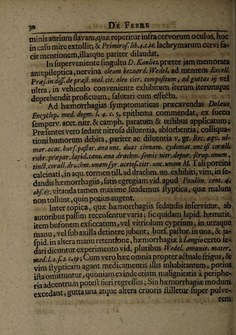 39 __ minis aurium flavam,quae reperitur infra cervorum oculos, hoc in cafu mire extollit; & Primirof. hb.4x.i6. lachrymarum cervi fa¬ cit mentionem,illasque pariter dilaudat. In fuperveniente fingultu D. Kaulitz praeter jam memorata antepileptica, nervina oleum bezoard. Wedel, ad mentem Excell. Pr&j.in diff. de pnejl. mal. cit. oleo citr. compofitum, ad guttas i§ vel ultra, in vehiculo conveniente exhibitum iterum iterumque deprehendit proficuum, falutari cum effe&u, 1 Ad haemorrhagias fymptomatieas praecavendas Dolrns Encyelop. med. dogm. 1.4. c. 5, epithema commendat, ex fueco femperv.acet.nitr.&camph. paratum & teftibus applicatum; Praefentes vero ledantnitrofa diluentia, ablorbentia, colliqua- tionihumorum debita, pariter ac diluentia v. gr. Rec. aqv. ul- mar. acac. burfpaflor. ana unc. duas cimam, cydoniat. une ifi coralU rubr.prtepar.lapid.canc.ana drachm. femis nitr.depur. ferup.unum, tintt. cor ali. drachm. unamfyr. acetof. citr. unc. unam M. \ ali porcini calcinati, in aqu. tormen till. ad drachm. un. exhibiti, vim, in fo¬ dandis haemorrhagiis, fatis egregiam vid. apud Paullin. cent.4. ebfJs.v itanda tamen maxime fuademus ftyptica, qux malum 1 non tollunt, quin potius augent. ......... , Inter topica, qux hxmorrhagns fedandis mlerviunt, ab. autoribus paflim recenfentur varia; iic quidam lapid. hxmatit. item bufonem exficcatum, vel vitriolum cyprium , in utraque manu, vel fub axilla detinere jubent; burf. paftor. in una, & ja- fpid. in altera manu retentione, haemorrhagiae a Langio certo le- dari dicuntur experimento vid. pluribus Wedel. amwnit. mater, wed. 1. z.f.2 c. 19; Cum vero haec omnia propter acluale frigus, & vim ftypticam agant medicamentis illis inhabitantem, potius ifta omittuntur, quoniam exinde etiam malignitatis a periphe- ria adeentrum poteft fieri regreflus; Sin hxmorrhagix modum excedant, gutta una atque altera cruoris ftilletur fuper pulve- ■' rem