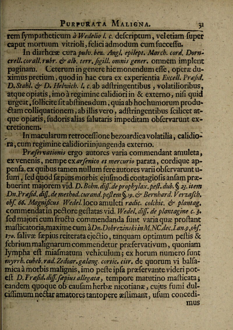 51 rem lympatheticam <J Wedelio l. c. defcriptum, vel etiam fuper ! caput mortuum vitrioli, felici admodum cum fucceffu. i In diarhoese cura pulv. bez. Angi, epilept. Marcb. cord. Dem- crell. cor ali. rubr. &alb. terr.figill. omnis gener, omnem implent paginam. Ceterum in genere hic monendum efTe, opera; du¬ ximus pretium, quod in hac cura ex experientia Excell. Brajtd. D.Stahl. & D. Helwicb. I. c. ab adftringentibus , volatilioribus, atque opiatis, imo a regimine calidiori in & externo, nifi quid urgeat, follicite fit abftinendum, quia ab hoc humorum produ¬ ctam colliquationem, ab illis vero, adftringentibus fcilicet at¬ que opiatis, fudoris alias falutaris impeditam obfervarunt ex- cretionem. , ' In macularum retroceffione bezoardica volatilia, calidio¬ ra , cum regimine calidiori injungenda externo. Pruefervatioms ergo autores varia commendant amuleta, ex venenis, nempe ex arfenico et mercurio parata, cordique ap- penfa, ex quibus tamen nullum fere autores varii obfervarunt u- fum, fed quod fepius morbis ejufmodi contagiofis anfam prae¬ buerint majorem vld. D. Bohn. dif.de propbylax.pe/l. dub. § 23. item Dn.Prtefid. dif de methed. cur and. pefiem Bernhard. Verzafcb. obf. 66. Magnificus Wedel. loco amuleti radie, colcbic. & plantag. commendatin pectore geftatas vid. Wedel. dif. de plantagine c. 3. fed majori cum fructu commendanda funt varia quae proftant mafticatoria,maxime cum aDn.DobrezinskiinM,NC.dec.I.an.$,ohfi 170. falivae faepius reiterata ejectio, tanquam optimum peftis & i febrium malignarum commendetur praefervativum, quoniam I lympha eft miafmatum vehiculum ; ex horum numero funt myrrb.cubeb.rad.Zedoar.galang. cortic. citr. de quorum vi balfa- mica a morbis malignis, imo pefteipfa praefervante videri pot- eft D. Freefid. dif.fiepius allegata, tempore matutino mafticata; eandem qpoque ob caufam herbae nicotianae, cujus fumi dul- ciffimum neCtar amatores tantopere aeftimant, ufum concedi- * mus