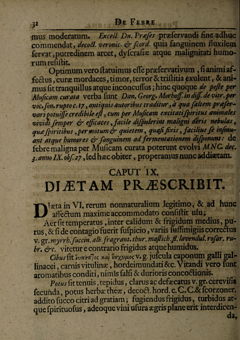 3*____ mus moderatum. Excell Dn. P nefis praefervandi fine adhuc | commendat, decod. veronic. & fcord. quia fanguinem fluxilem fervat,putredinem arcet, dyfcrafiae atque malignitati humo¬ rum refiftit. Optimum vero ftatuimus efle praefervativum, fi animi af- fe&us, curae mordaces, timor, terror Sctriftitia exulent, & ani¬ mus fit tranquillus atque inconcuflus; hinc qupque de peftepcr Muficam curata verba funt Dan. Georg. Morhoffi. in dijf. de vitr.per voc.fon. rupto c. 17, antiquis autoribus traditur, d qua (altem prafir- vari potuijfe credibile efi, cum per Muficam excitatifpiritus animales vividi femper & efficaces, facile difpulerint maligni deris nebulas, qu£ fpiritibus, per motum & quietem, qutffifixis, facilius fi infinu- ant atque humores & fanguinem ad fermentationem difponunt: de febre maligna per Muficam curata ppterunt evolvi MNC. dec. 3. anno IX. obf.27, led haec obiter, properamus nunc addiaetam. CAPUT IX. . DIOTAM PROSCRIBIT. Diaeta in VI, rerum nonnaturalium legitimo, & ad hunc afte&um maxime accommodato confiftit ulu; - Aer Attemperatus, inter calidum & frigidum medius, pu¬ rus , & fi de contagio fuerit fufpicio, variis fuffimigiis corredus V. gr. myrrh.fitccin. alb.fragrant, thur. mafiich.fi. lavendul. rofar. ru~ br.&c. vitetur e contrario frigidus atque humidus. Cibus fit hxefot; ‘ivyjifioc v. g. jufcula caponum galli gal¬ linacei , carnis vitulinae, hordeimundati &c. V itandi vero funt aromatibus conditi, nimis falfi & durioris conco&ionis. Potus fit tenuis, tepidus, clarus ac defaecatus v. gr. cerevifia fecunda, potus herbxtheae, decocl.hord. c.C.C.&fcorzoner. addito fucco citri ad gratiam; fugiendus frigidus,, turbidus at¬ que fpirituofus, adeoque vini ufura aegris plane erit interdicen- ; da,