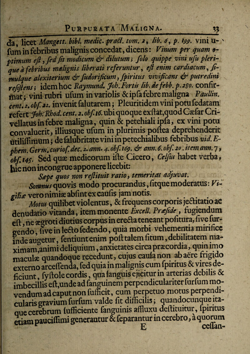 da licet Mangett. bibi, medie. pra&. tom. 2, lib. 6, p. ij>s>. vini U- ' fum in febribus malignis concedat, dicens: Vinum per quam o- ptimum efl,fedfit modicum & dilutum-, fiolo quippe vini ufiupleri- quea febribus malignis liberati referuntur, efl enim cardiacum, fi- mulque alexiterium & fudorficum, fpiritus vivificans & putredini refflens; idem hoc Raymund. $'oh. Fortis lib.de febb.p.2go. confir¬ mat; vini rubri ufum invariolis &ipfa febre maligna Paullin. cent. Z. obfiit. invenit falutarem; Pleuritidem vini potu fedatam xflttfVfekcRhod. cent. 2. oh fi 16. ubi quoque exftat,quod Csefar Cri- vellatus in febre maligna, quin & petehiali ipfa, ex vini potu convaluerit, illiusque ufum in plurimis poftea deprehenderit utiliifimum; defalubritateviniinpetechialibus febribus vid.E- phem. Germ. curiof. dec. 2. ann. 4. obfi \6p. & amt. 6. obfi 20. it em ann. 7, obfi, 14$. Sed quae medicorum ille Cicero, Celfius habet verba, bic non incongrue apponere licebit: Sape quos non reflituit ratio, temeritas adjuvat. Somnus quovis modo procurandus , fitque moderatus: F<« giliee vero nimiae abfint ex caufis jam notis. Motus quilibet violentus, & frequens corporis je£htatio ac denudatio vitanda, item monente Excell. Prafide, fugiendum eft, ne aegroti diutius corpus in ere£ta teneant politura, five (ur¬ gendo , five in lefto fedendo, quia morbi vehementia mirifice inde augetur, fentiuntenim poft talem fitum, debilitatem ma¬ ximam,animi deliquium, anxietates circa praecordia, qum imo maculae quandoque recedunt, cujus caulanon ab aere frigido externo arceffenda, fed quia in malignis cum fpiritus & viresde- ficiunt, fyftole cordis, qua (anguis ejicitur in arterias debilis & imbecillis eft,unde ad fanguinem perpendiculariter furfum mo¬ vendum ad caput non fufficit, cum perpetuo motus perpendi¬ cularis gravium furfum valde fit difficilis; quandocunque ita¬ que cerebrum lufficiente fanguinis affluxu deftituitur, fpiritus etiam pauciflimi generantur & feparantur in cerebro, a quorum E cciiati-