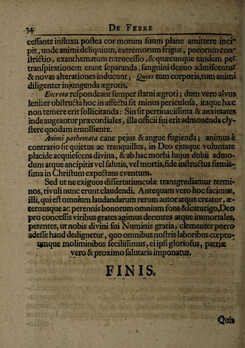 -3+ De Febre ceflante influxu poftea cor motum fuum plane amittere inci pit, unde animi deliquium, extremorum frigus, pororum coir ftri£Ho, exanthematum retrocedi o, & quacunque tandem pe* tranfpirationem erant feparanda,fanguinidenuo admifcentu* & novas akerationes inducunt; Quies tum corporis,tum animi diligenter in jungenda «gratis. Excreta refpondeant femper flatui uegroti; dum vero alvus leniter obftru&a hoc in afledlu fit minus periculofa, itaque h«c non temere erit follicitanda: Sin fit pertinaciffima & anxietates inde augeantur prscordiales, illa officii fui erit admonenda cly- flere quodam emolliente. Animi pathemata cane pejus & angue fugienda; animus e contrario fit quietus ac tranquillus, in Deo ejusque voluntate placide acquiefcens divina, & ab hac morbi hujus dubii admo¬ dum atque ancipitis vel falutis, vel mortis,fide inftru&us firmis-; lima in Chriftum expeftans eventum. Sed ut ne exiguos diflertatiunculae transgrediamur termi¬ nos, rivuli nunc erunt claudendi. Antequam vero hoc facimus, illi, quieft omnium laudandarum rerum autor atque creator, se- cernusque ac perennis bonorum omnium fons &fcaturigo,Deo pro conceffis viribus grates agimus decentes atque immortales, petentes, ut nobis divini fui Numinis gratia, clementer porro adefle haud dedignetur, quo omnibus nofiris laboribus coeptu- - umque moliminibus feciliffimus, ei ipfi gloriofus, patris vero &proximo falutarisimponatur. FINIS,