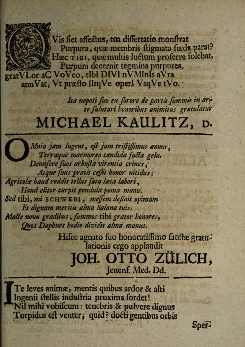 Vis fiet affeflus, tua difiertatio monfifat Purpura, quae membris ftigmata foeda parat? Haec tibi, quae multis luftum proferre folebat, Purpura decernit tegmina purpurea» gratVLor aC VoVeo, tibi DIVI nVMInls aVra annVat, Vt praefto HtqVe operi VsqVe tVo.' Ita nepoti juo ex Jorore de partis fummis in ar¬ te falutari honoribus animitus gratulatur MICHAEL KAULITZ, d. OMnia jam lugent, efl jam trifliffimus annus, Terraque marmoreo candida fa&a gelu* Demifere fiuos arbufta virentia crines, Atque [itus pratis cejfit honor nitidus i Agricolce haud reddit tellus fata l&ta laborii Haud olitor carpit pendula poma manu. Sed tibi, mi SCHWEBI, mejfem definit opimam Et dignam meritis alma Salana tuis. Malle novis gradibus ^fummos tibi grator honoresf Quos Daphnes hodie dividit alma manus. Hifce agnato fuo honoratidimo fauftac gratu¬ lationis ergo applaudit JOH. OTTO ZttLICH, Jenenf. Med. Dd. ■ Te leves animae, mentis quibus ardor & alti 1 Ingenii ftellis induftria proxima fordet! Nil mihi vobifcum: tenebris & pulvere dignus Torpidus eft venter•, quid? do&igenubusorbis 1 ' ~. ' • SpeP