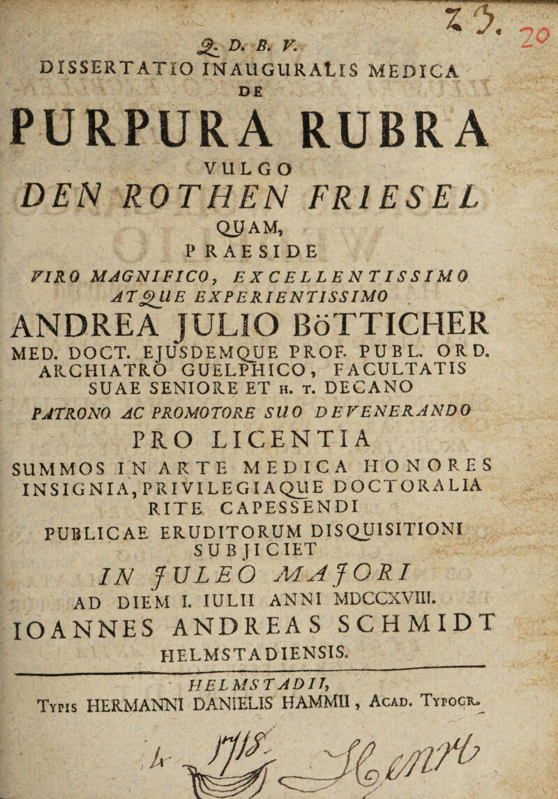 ^ D. B. V. DISSERTATIO INAUGURAtlS MEDIGA ; PURPURA RUBRA DEN ROTHEN FRIES E L QUAM, P R A E S I D E VIRO MAGNIFICO, EXCELLENTISSIMO ATQllE EXPERIENTISSIMO ANDREA JULIO BoTTICHER MED. DOCT. EJUSDEMQUE PROF- PUBL. ORD. ARCHIATRO GUELPHICO, FACULTATIS SUAE SENIORE ET h. t. DECANO PATRONO AC PROMOTO RE SUO DEVENERANDO PRO LICENTIA SUMMOS IN ARTE MEDICA HONORES INSIGNIA, PRIVILEGIA QUE DOCTORALIA RITE CAPESSENDI PUBLICAE ERUDITORUM DISQUISITIONI SUBJICIET IN JULEO MAJORI AD DIEM I. IULII ANNI MDCCXVIII. IO ANNES ANDREAS SCHMIDT HELMST A D IENSIS. ;T' J: • HELMS T ADII, Typis HERMANNI DANiELIS HAMMII, Acad. Tyfogiu