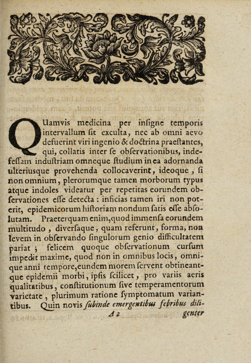 Ollam vis medicina per infigne temporis intervallum fit exculta, nec ab omni aevo defuerint viri ingenio & dodrina praeftantes* qui, collatis inter fe obfervationibus, inde- feffam induftriam omneque iludiuminea adornanda ulteriusque provehenda collocaverint, idcoque , fi non omnium, plerorumque tamen morborum typus atque indoles videatur per repetitas eorundem ob~ fervationes effe deteda : inficias tamen iri non pot¬ erit, epidemicorum hiftoriam nondum fatis cfie abfo- lutam. Praeterquam enim,quodimmenfa eorundem multitudo , diverfaque, quam referunt, forma, non levem in obfervando fingulorum genio difficultatem pariat } felicem quoque obfervationum curfum impedit maxime, quod non in omnibus locis, omni- que anni tempore,eundem morem fervent obtineant- que epidemii morbi, ipfis fcilicet, pro variis aeris qualitatibus, conftitutionum five temperamentorum varietate , plurimum ratione fymptomatum varian¬ tibus. Quin novis fubinde emergentibus febribus dtli- A z gwW