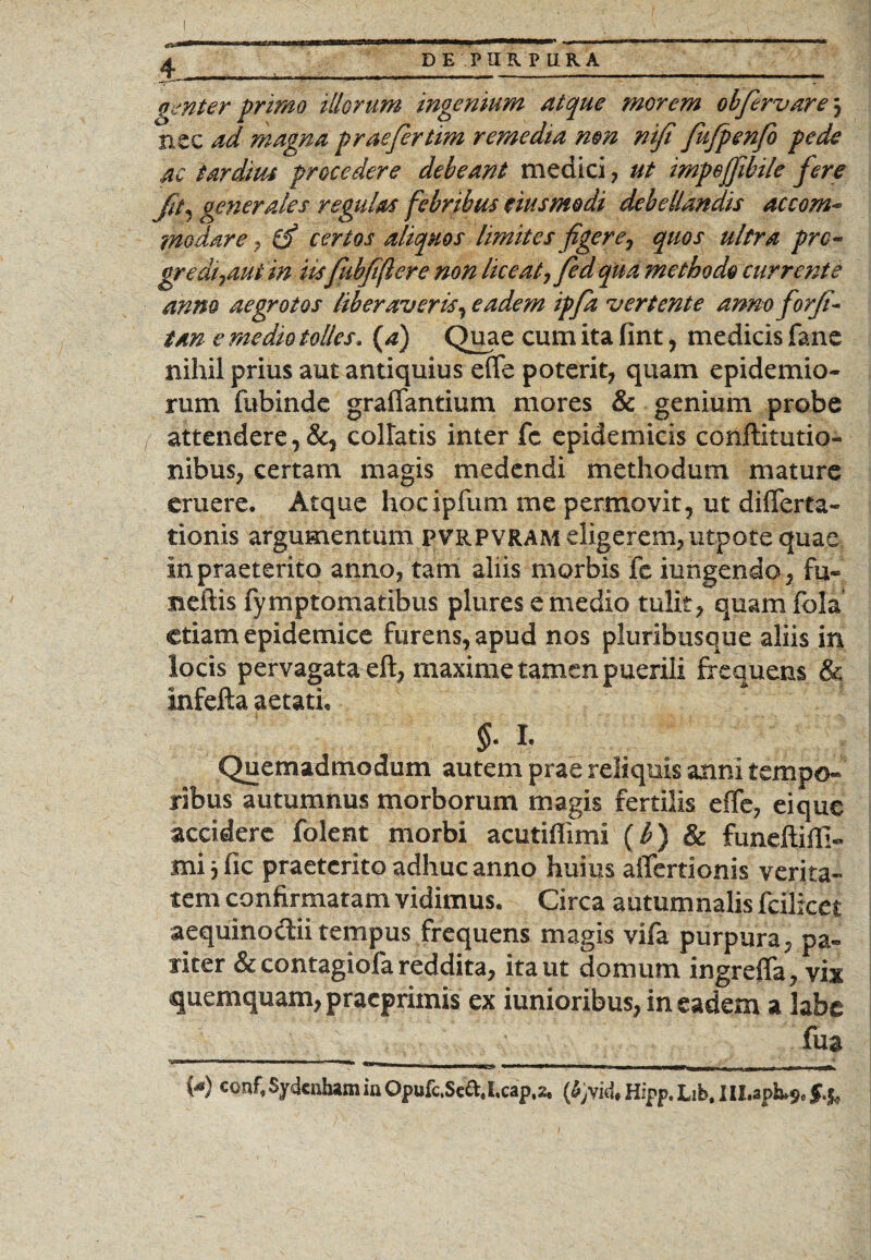 genter primo illorum ingenium atque morem olfervare j nec ad magna praefertim remedia mn nifi fujpenfo pede ac tardius procedere debeant medici , ut impefjibile fere Jit, generales regulas febribus eius modi debellandis accom¬ modare , & certos aliquos limites figere, quos ultra prc - gredi7aut in iis fubfiflere non liceat, fed qua methodo currente anno aegrotos liberaveris, eadem ipfa vertente anno for/i- tan e medio tolles. (^) Quae cum ita fint, medicis fane nihil prius aut antiquius effe poterit, quam epidemio- rum fubinde graffantium mores & genium probe attendere, &, collatis inter fc epidemicis conjftitutio- nibus, certam magis medendi methodum mature eruere. Atque hocipfum me permovit, ut differta- tionis argumentum pvrpvram eligerem,utpote quae in praeterito anno, tam aliis morbis fe iungendo, fu» neftis fymptomatibus plures e medio tulit, quam fola etiam epidemice furens, apud nos pluribusque aliis in locis pervagata eft, maxime tamen puerili frequens & infefta aetati. $• L Quemadmodum autem prae reliquis anni tempo¬ ribus autumnus morborum magis fertilis effe, eique accidere folent morbi acutiflimi (b) & funeftiffi- mi jfic praeterito adhuc anno huius affertionis verita¬ tem confirmatam vidimus. Circa autumnalis fcilicet aequinoctii tempus frequens magis vifa purpura, pa¬ riter & contagiofa reddita, ita ut domum ingreffa, vix quemquam, pracprimis ex iunioribus, in eadem a labe fua M conf*in Opufc.Sed. i.cap,2t (fyvid. Hipp. Lib. III.aph.9. §.%