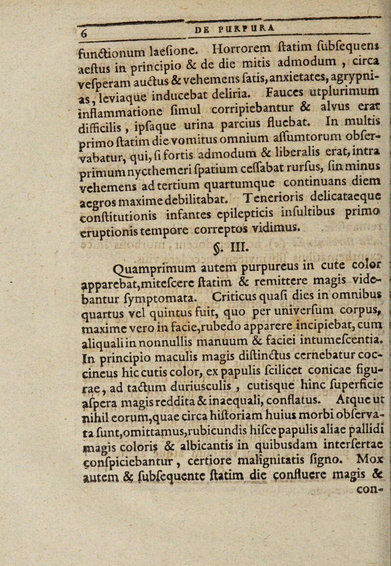 DE PtlRftt&A fundionum laefione. Horrorem ftafim fubfequens aeftus in principio & de die mitis admodum , circa vefperam auctus & vehemens fatis,anxietates, agrypm- as leviaque inducebat deliria. Fauces utplurimum inflammatione fimul corripiebantur & alvus erat difficilis, ipfaque urina parcius fluebat. In multis i primo ftatim die vomitus omnium affumtorum obler- vabatur, qui, fi fortis admodum & liberalis erat, intra primum nycthemeri fpatium ceffabat rurfus, fin minus vehemens ad tertium quartumque continuans diem i aegros maxime debilitabat. Tenerioris delicataeque eonftitutionis infantes epilepticis infultibus primo i eruptionis tempore correptos vidimus. §. III. Quamprimum autem purpureus in cute color i apparebat,mitefeere ftatim & remittere magis vide¬ bantur lymptomata. Criticus quali dies in omnibus i quartus vel quintus fuit, quo per univerfum corpus, i maxime vero in facie,rubedo apparere incipiebat, cum ■; aliqualiin nonnullis manuum & faciei intumefeentia. In principio maculis magis diftindus cernebatur coc¬ cineus hic cutis color, ex papulis fcilicet conicae figu¬ rae , ad tadum duriusculis , cutisque hinc fuperficie afpera magis reddita & inaequali, conflatus. Atque ut nihil eorum,quae circa hiftoriam huius morbi obferva- ta funt,omittamus,rubicundis hifce papulis aliae pallidi magis coloris & albicantis in quibusdam interfertac Sonfpiciebantur, certiore malignitatis ligno. Mox autem & fubfequentc ftatim die confluere magis & coii-