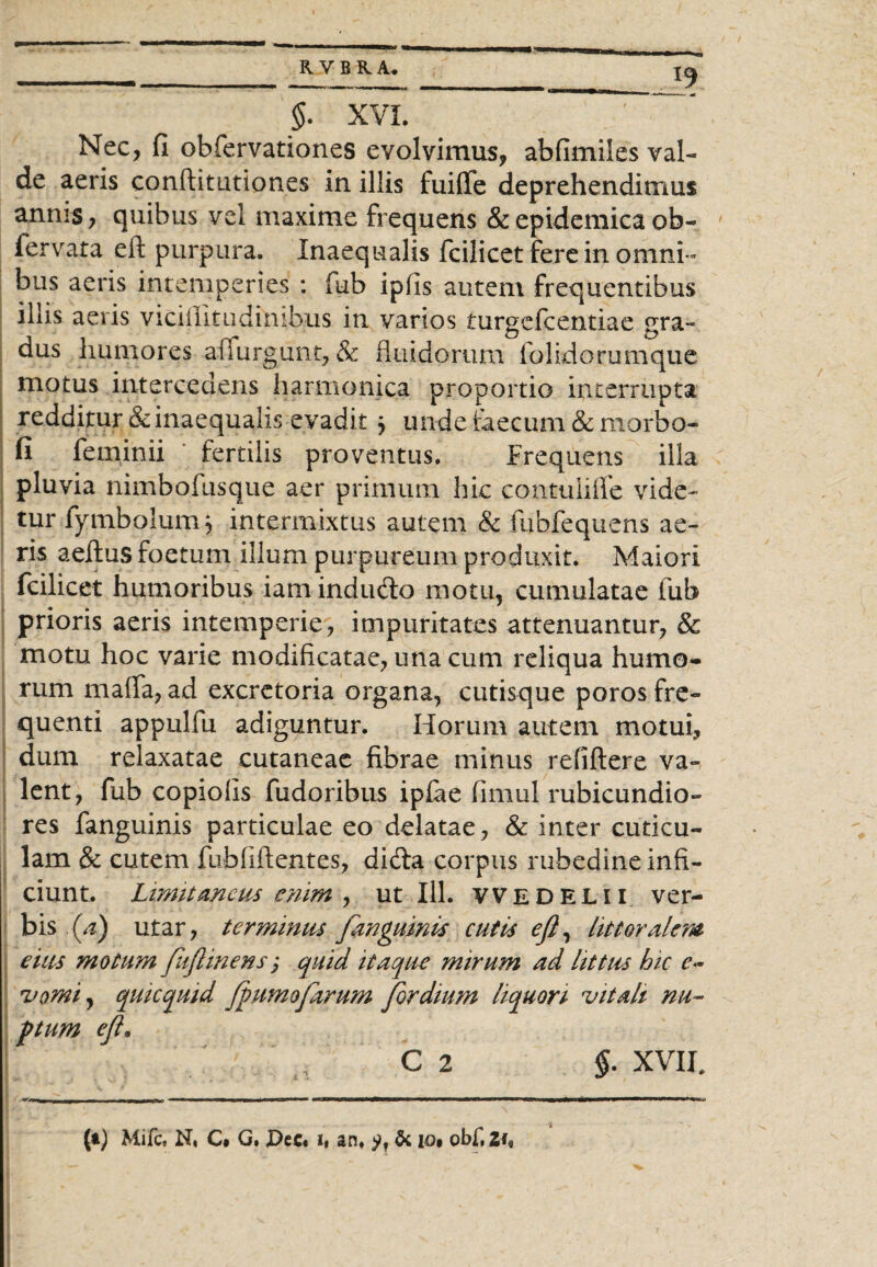 _____ RVBRA. $. XVI. ~~ Nec, fi obfervationes evolvimus, abfimiles val¬ de aeris conftitutiones in illis fuiflfe deprehendimus annis, quibus vel maxime frequens & epidemica ob- fervata eft purpura. Inaequalis fcilicet fere in omni¬ bus aeris intemperies : fub ipfis autem frequentibus illis aevis viciilitudinibus in varios turgefcentiae gra¬ dus humores afiurgunt, & fluidorum folidorumque motus Intercedens harmonica proportio interrupta redditur & inaequalis evadit * unde faecum & morbo- fi feminii fertilis proventus. Frequens illa pluvia nimbofusque aer primum hic contuliffe vide¬ tur fymbolumj intermixtus autem & fubfequens ae¬ ris aeftus foetum illum purpureum produxit. Maiori fcilicet humoribus iam indudlo motu, cumulatae fub prioris aeris intemperie, impuritates attenuantur, & motu hoc varie modificatae, una cum reliqua humo¬ rum maffa, ad excretoria organa, cutisque poros fre¬ quenti appulfu adiguntur. Horum autem motui, dum relaxatae cutaneae fibrae minus refiftere va¬ lent, fub copiolis fudoribus ipfae fimul rubicundio¬ res fanguinis particulae eo delatae, & inter cuticu¬ lam & cutem fubfiftentes, di&a corpus rubedine infi¬ ciunt. Limitaneus enim , ut 111. vvedelii ver¬ bis (a) utar, terminus fanguinis cutis efl, litteralem eius motum fiflinens; quid itaque mirum ad littus hic e~ vomi, qukquid fpumofarum for dium liquori vitali nu¬ ptum efl. C 2 $. XVII, (t) Mifc. N, C* G, £>ec. i, an, & io* obf, 2fe