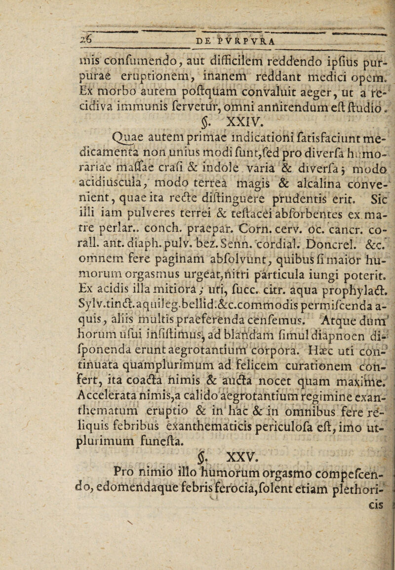 mis confumendo, aut difficilem reddendo ipfius pur¬ purae eruptionem, inanem reddant medici opem. Ex morbo autem poftquam convaluit aeger, ut a re-' cicfiva immunis fervetur, omni annitendum eit ftudid. §. XXIV. Quae autem primae indicationi fatisfaciunt me¬ dicamenta non unius modi funt,fed pro diverfa humo- rariae matfae crafi & indole varia & diverfa j modo acidiuscula, modo terrea magis & alcalina conve¬ nient, quae ita refle diftinguere prudentis erit. Sic illi iam pulveres terrei & teftacei abforbentes ex ma¬ tre periar., conch. praepar. Corn. cerv. oc. cancr. co- rall. ant. diaph. pulv. bez.Senn. cordial. Doncrel. &c. omnem fere paginam abfolvunt, quibus fi maior hu¬ morum orgasrnus urgeat,nitri particula iungi poterit. Ex acidis illa mitiora ; uti, fucc. citr. aqua prophyladl. Sylv.tindhaquileg.bellid.&c.commodis permifcenda a- quis, aliis multis praeferenda cenfemus. Atque dum' horum ufui infidimus, ad blandam fimuldiapnoen di- fponenda erunt aegrotantium corpora. Hjec uti con¬ tinuata quamplurimum ad felicem curationem con¬ fert, ita coafta nimis & amfta nocet qiiam maxime. Accelerata nimis,a calido aegrotantium regimine exan¬ thematum eruptio & in hac & in omnibus fere re¬ liquis febribus exanthematicis periculofa eflyimo ut- plurimum funefla. $. XXV. Pro nimio illo humorum orgasmo compefcen- do,edomendaque febris ferocia,folent etiam plethori-