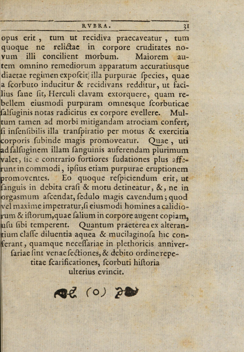 opus erit , tum ut recidiva praecaveatur , tum quoque ne reli&ac in corpore cruditates no» vum illi concilient morbum. Maiorem au» tem omnino remediorum apparatum accuratiusque diaetae regimen expofcit: illa purpurae fpecies, quae a fcorbuco inducitur & recidivans redditur, ut faci» lius fane 111, Herculi clavam extorquere, quam re¬ bellem eiusmodi purpuram omnesque fcorbuticae falfuginis notas radicitus ex corpore evellere. Mul¬ tum tamen ad morbi mitigandam atrociam confert, ii infenlibilis illa tranfpiratio per motus & exercitia corporis fubinde magis promoveatur. Quae , uti adfalfuginem illam fanguinis auferendam plurimum valet, iic e contrario fortiores fudationes plus affe¬ runt incommodi, ipfius etiam purpurae eruptionem romoventes. Eo quoque refpiciendum erit, ut anguis in debita crafi & motu detineatur, &, ne in rgasmum afcendat, fedulo magis cavendum 5 quod el maxime impetratur,Ii eiusmodi homines a calidio» :um & illorum,quae falium in corpore augent copiam, fu fibi temperent. Quantum praeterea ex alteran- ium clalfe diluentia aquea & mucilaginofa hic con- erant, quamque neceflfariae in plethoricis anniver- fariaefint venae fediones,& debito ordine repe¬ titae fcarificationes, fcorbuti hiftoria ulterius evincit. <«£ r o)