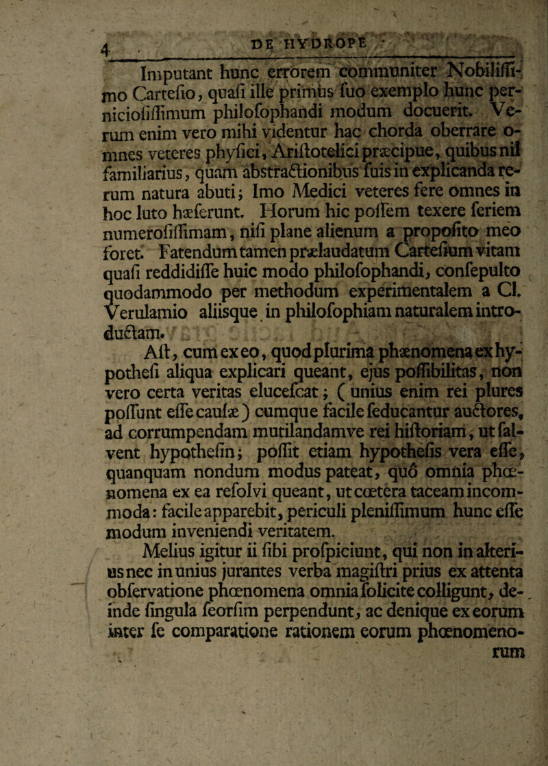 / DE HYDROPE : ■ Imputant hunc errorem communiter Nobiliffi- jno Cartelio, quali ille primus fuo exemplo hunc per- nicioliflimum philofophandi modum docuerit. Ve¬ rum enim vero mihi videntur hac chorda oberrare o- rnnes veteres phy fici, Ariliotelici praecipue, quibus ni! familiarius, quam abstraftionibus fuis in explicanda re¬ rum natura abuti; Imo Medici veteres fere omnes in hoc luto haeferunt. Horum hic polfem texere feriem numerofidimam, nili plane alienum a propofito meo foret. Fatendum tamen praelaudatum Cartelium vitam quali reddidilTe huic modo philofophandi, confepulto quodammodo per methodum experimentalem a Cf. Verulamio aliisque in philofophiam naturalem intro- duflam. , ,v; 'j P \ Alt, cum ex eo, quod plurima phaenomena ex hy- potheli aliqua explicari queant, ejus poffibilitas, non vero certa veritas elucefcat; ( unius enim rei plures poliunt elfecaulae) cumque facilefeducantur audtores, ad corrumpendam mutilandamve rei hilforiam, ut fal- vent hypothelin; pollit etiam hypothelis vera e fle, quanquam nondum modus pateat, quo omnia phae¬ nomena ex ea refolvi queant, utccetera taceam incom¬ moda: facile apparebit, periculi plenillimum hunc elTe modum inveniendi veritatem. Melius igitur ii libi profpiciunt, qui non in alteri¬ us nec in unius jurantes verba magiftri prius ex attenta obfervatione phcenomena omnia folicite colligunt, de¬ inde lingula feorlim perpendunt, ac denique ex eorum inter fe comparatione rationem eorum phoenomeno- rum