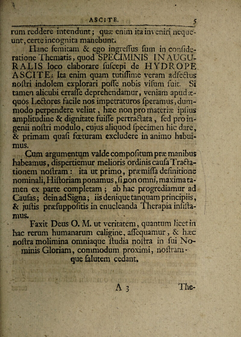 rum reddere intendunt; quse enim ita inveniri neque¬ unt, certe incognita manebunt. Hanc femicarn & ego ingrefius fum in conside¬ ratione Thematis, quod SPECIMINIS IN AUGU¬ RA LIS loco elaborare fulcepi de HYDROPE ASCITE; Ita enim quam tutiflime veram adfectus noftri indolem explorari poITe nobis vifum fuit. Si tamen alicubi errafle deprehendamur, veniam apud ae¬ quos Leftores facile nos impetraturos fperamus,dum¬ modo perpendere velint, haec non pro materite ipiius amplitudine & dignitate fuifle pertraftata , fed pro in¬ genii noftri modulo, cujus aliquod fpecimen hic dare, & primam quali fceturam excludere in animo habui¬ mus. Cum argumentum valde compofitum prae manibus habeamus, dispertiemur melioris ordiniscaulaTrafta- tionem nollram : ita ut primo, prsemilfa definitione nominali, Hiftoriam ponamus, fi jaon omni, maxima ta¬ men ex parte completam ; ab hac progrediamur ad Caufas; dein ad Signa; iis denique tanquam principiis, & jultis prxfuppofitis in enucleanda Therapia infiila- mus. - 1 - Faxit Deus O. M. ut veritatem, quantum licet in hac rerum humanarum caligine, afiequamur, & haec noftra molimina omniaque ftudia noitra in fui No¬ minis Gloriam, commodum proximi, nollram - que falutem cedant. A 3 The-