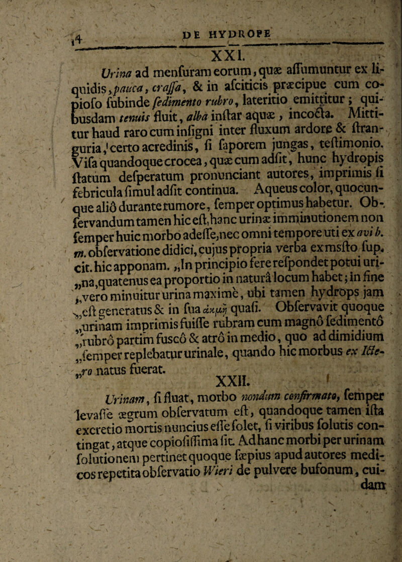 'I 4 XXL Urina ad menfuram eorum, quae adumuntur ex li- qviidis , pauca, trajfa, &in afcidcis prxcipue cum co- piofo fubinde fedimento rubro, lateritio emittitur; qui¬ busdam tenuis fluit, alba indar aquae » incofla. Alitti- tur haud raro cum infigni inter fluxum ardore & flran- guria,! certo acredinis, fi faporem jungas, tedimonio. Vifa quandoque crocea, quae cum adfit, hunc hydropis datum defperatum pronunciant autores, imprimis li febricula fimul adfit continua. Aqueus color, quocun- que ali6 durante tumore, femper optimus habetur. Ob-. fervandum tamen hic ed.hanc urinae imminutionem non femper huic morbo adede,nec omni tempore uti ex avi b. w.obfervatione didici, cujus propria verba exmsdo fup< cit. hic apponam. „ln principio fere refpondet potui uri- „na,quatenus ea proportio in natud locum habet; in fine /vero minuitur urina maxime, ubi tamen hydrops jam . ’eft generatus & in fua quali. Obfervavit quoque ; urinam imprimisfuide rubram cum magno fedimento /rubro partim fusco & atro in medio, quo ad dimidium /femper replebatur urinale, quando hic morbus ex Ide- nro natus fuerat. - .  XXII. » Urinant, fi fluat, morbo nondum confirmato, femper 'IevafTe aegrum obfervatum ed, quandoque tamen ida excretio mortis nuncius ede folet, fi viribus folutis con¬ tingat , atque copiofidima fit. Adhanc morbi per urinam folutionem pertinet quoque fspius apud autores medi¬ cos repetitaobfervatio Wieri de pulvere bufonum, cui- ; dam