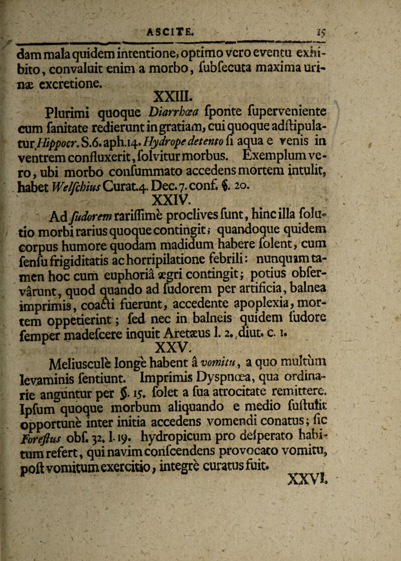 dam mala quidem intentione, optimo vero eventu exhi¬ bito, convaluit enim a morbo, fubfecuta maxima uri¬ nae cxcretione. XXIII. Plurimi quoque Diarrbcea fponte fuperveniente cum fanitate redierunt ingratiam, cui quoque adftipula- XMtHippocr. S.6. aph.14. Hydrope detento ii aqua e venis in ventrem confluxerit, folvitur morbus. Exemplum ve - ro, ubi morbo confummato accedens mortem intulit, habet Welfchius Curat.4. Dec. 7. conf. f 20. XXIV. t : Ad [udorem rariffime proclives funt, hinc illa folu* tio morbi rarius quoque contingit; quandoque quidem corpus humore quodam madidum habere folent, cum fenfu frigiditatis ac horripilatione febrili: nunquam ta¬ men hoc cum euphoria aegri contingit; potius obfer- vSrunt, quod quando ad fudorem per artificia, balnea imprimis, coafti fuerunt, accedente apoplexia, mor¬ tem oppetierint; fed nec in balneis quidem fudore femper madefcere inquit Aretaeus 1.2. ,diut. c. 1. Meliuscule longe habent a vomitu, a quo multum levaminis fentiunt. Imprimis Dyspnoea, qua ordina¬ rie anguntur per §■ 15. folet a fua atrocitate remittere. Ipfum quoque morbum aliquando e medio fuftulit opportune inter initia accedens vomendi conatus; fic lorefius obf. 32.1-19. hydropicum pro dei perato habi¬ tum refert, qui navim confcendens provocato vomitu, poft vomitum exercitio, integre curatus fuit. . XXVI,