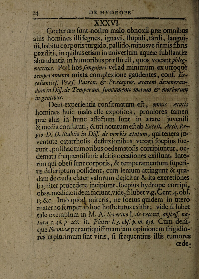 J4 DE HYDROPE' — ~ XXXVI. _ ' -'-T' •. 1 Gceterum funt noftro malo obnoxii pra omnibus aliis homines illi fegnes, ignavi, ftupidi, tardi, langui¬ di, habitu corporis turgido, pallido,minusve firmis fibris prsediti, in quibus etiam in univerlum aquese fubftantja abundantia in humoribus praefto eft, quos vocant phleg¬ maticos. Poft hos fanguinei vel ad minimum ex utroque temperamento mixta complexione gaudentes, conf. Ex¬ cellentisf. Prtef. Patron. & Praeceptor, at at em deveneran- duminDiJf.de Temperant, fundamento morum & morborum ingentibus. , ■ • Dein-experientia confirmatum eflr, omnis eetatis homines huic malo efle expolitos, proniores tamen prae aliis in hunc affe&um funt in setate juvenili & media conftituti, & uti notatum eft ab Excell. Arch. Re-■* gio Di D. St ab lio in Dijf. de morbis atatum, qui tenera ju¬ ventute catarrhofis defluxionibus vexati foepius fue¬ runt, pofthactumoribus oedematofis corripiuntur, oe¬ demata frequentiflime afcitis occafiones exiftunt. Inte- - i rim qui obeli funt corporis, & temperamentum fuperi- ns defcriptum poftident, cum lenium attingunt & qua¬ dam de caufa elater vaforum dejicitur & ita excretiones fegniter procedere incipiunt, foepius hydrope corripi, obss, medicae fide m faciunt,vide, li lubet v.g. Cent.4. obf. 13. &c. Imo quod mireris, ne foetus quidem in utero . materno femper ab hoc hofte tutus exiftit; vide fi lubet tale exemplum in M. A. Siverim 1. de recond. abfceff. na¬ tura c. 'j6. p 266. it. Plater l.}. obf. p. m. 656. Cum deni¬ que Foemina per antiquiflimam jam opinionem frigidio¬ res utplurimumfint viris, fi frequentius illis tumores cede-