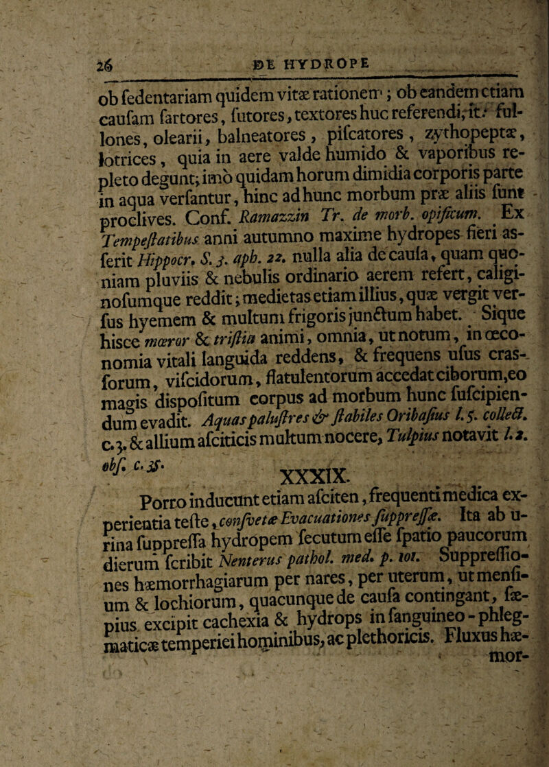 ob fedentariam quidem vitx rationem; ob eandem etiam eaufam fartores, futores, textores huc referendi,* ful¬ lones, olearii, balneatores , pifcatores , zy thopeptx, lotrices, quia in aere valde humido & vaporibus re¬ pleto degunt; imo quidam horum dimidia corporis parte in aqua verfantur, hinc ad hunc morbum prx aliis funt proclives. Conf. Ramazzin Tr. de morb. opificum. Ex Tempefiatibus anni autumno maxime hydropes fieri as- ferit Hippocr, S. j. apb. 22. nulla alia decaula, quam quo¬ niam pluviis & nebulis ordinario aerem refert, caligi- nofumque reddit; medietas etiam illius, quse vergit ver¬ ius hyemem Sc multum frigoris junflum habet.. Sique hisce mceror & tvijliflt smimi > omni3 * ut notum 9 iu occo- nomia vitali languida reddens, & frequens ufus cras-, forum, vifeidorum, flatulentorum accedat ciborum,eo magis dispofitum corpus ad morbum hunc fufeipien- dum evadit. Aquaspalufires & flabiles Qribafius l.$. colleti. c. 5. & allium afciticis mukumnocere, Tulpius notavit /.*. xxxix. Porro inducunt etiam afeiten ,frequentimedica ex¬ perientia tefte, conjvete Evacuationes fupprejfie. Ita ab u- rina fupprefla hydropem fecutum efle fpatio paucorum dierum feribit Nenterus patbol. med. p. tot. buppreliio- nes hxmorrhagiarum pet nares, per uterum, utmenfi- um & lochiorum, quacunque de caufa contingant, lx- pius excipit cachexia & hydrops m fangumeo - phleg- maticx temperieihominibus, ac plethoncis. Fluxus hx- 1