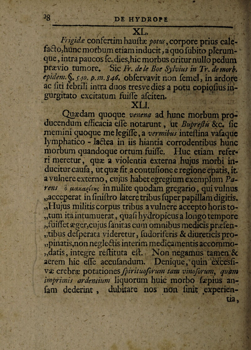 ' , / xl. ' Frigida confertira hauftx potus, corpore prius cale- fa£lo,hunc morbum etiam inducit, a quo Cubito plerum¬ que, intra paucos fc. dies,hic morbus oritur nullo pedum praevio tumore. Sic Fr. dele Boe Sylvius in Tr. demori), epidem. §. sto. p.m. 846. obfervavit non femel, in ardore ac liti febrili intra duos tresvedies a potu copiolius in¬ gurgitato excitatum fuilTe afciten. XLI. Quaedam quoque venena ad hunc morbum pro¬ ducendum efficacia elfe notarunt, ut Buprefiis &c. fic memini quoque me legi fle, a vermibus intellina vafaque lymphatico - laftea in iis hiantia corrodentibus hunc morbum quandoque ortum fuifle. Huc etiam refer* ri meretur, quae a violentia externa hujus morbi in¬ ducitur caufa, ut quse fit,a contufione e regione epatis, it. a vulnere externo, cujus habet egregium exemplum Pa¬ rens 0 in milite quodiim gregario, qui vulnus ^acceperat infiniltro latere tribus fuper papillam digitis. „Hujus militis corpus tribus avulnere accepto horis to- „tum ita intumuerat, quali hydropicus a longo tempore „fuiflet aeger,cujus fanitas cum omnibus medicis prsefen- „tibus defperata videretur, fudoriferis & diureticis pro¬ dibatis,non negleflis interim medicamentis accomma- „datis, integre rellituta ell. Non negamus tamen & aerem hic effe accufandum. Denique, quin excesfi- V'«c crebrae potationes fpirituoforum tam vinoforum, quam imprimis ardentium liquorum huic morbo Ixpius an- fam dederint, dubitare nos non linit experien- :f' . ■ v . v-v . ' tia,