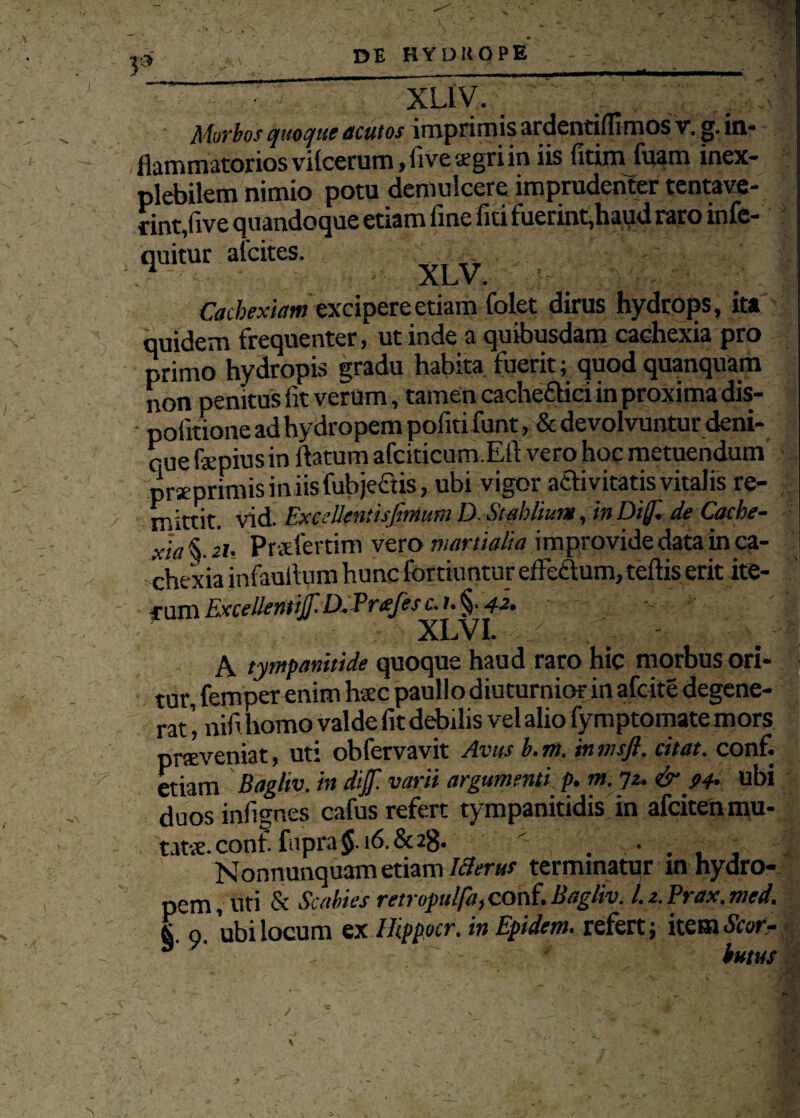 XLlV. Murias quoque acutos imprimis ardentiilimos v. g. in¬ flammatorios viicerum, fivesgriin iis fitim fuam inex¬ plebilem nimio potu demulcere imprudenter tentave- rint,five quandoque etiam fine fiti fuerint,haud raro infe- quitur alcites. . ALi V . Cachexiam excipere etiam folet dirus hydrops, ita quidem frequenter, ut inde a quibusdam cachexia pro primo hydropis gradu habita fuerit; quod quanquam non penitus fit verum, tamen cache&ici in proxima dis- pofitione ad hydropem pofiti funt, & devolvuntur deni¬ que fepius in flatum afciticum.Eft vero hoc metuendum preprmus iniis fubje&is, ubi vigor activitatis vitalis re¬ mittit. vid. ExcaUeniisfimum D Stabitur», in Dif. de Cache- Jia Prsfertim vero martiaUa improvide data in ca¬ chexia infauflum hunc fortiuntur effectum, teftis erit ite¬ rum Excellent f D. Prfes c.). §• 42, XLVI. A tympanitide quoque haud raro hic morbus ori¬ tur, fempercnim haec paullo diuturnior in afcite degene¬ rat ', nifi homo valde fit debilis vel alio fymptomate mors proveniat, uti obfervavit Avus b. m. in msfl. citat, conf. etiam Bagliv. in dif. varii argumenti p. m. 72. & 94. ubi duosinfignes cafus refert tympanitidis in afcitenmu- tats. conf. fnpra 16.& 2g. ' Nonnunquam etiam IBerus terminatur in hydro¬ pem, uti & Scabies retropulfa, conf. Bagliv. L2.Prax.med. |To. ubi locum ex Hippocr. in Epidem. refert; item Scor- httus