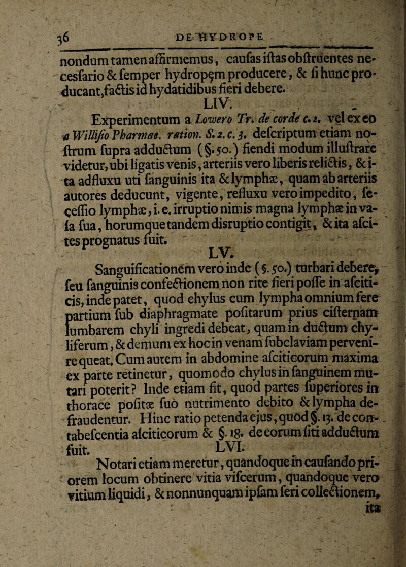 w nondum tamen affirmemus, caufasiftas oblinientes ne» cesfario & femper hydropem producere, & fihuncpro- ducant,fa&is id hydatidibus fieri debere. LIV. ; Experimentum a Loivero Tr. de corde c. 2, vel exeo aWiUifioPharmae. ration. S.2.c.3. defcriptumetiam no- ftrum fupra addu&um (§.50.) fiendi modum illuftrare videtur, ubi ligatis venis, arteriis vero liberis reli&is, & i- ta adfluxu uti fanguinis ita & lymphae, quam ab arteriis autores deducunt, vigente, refluxu vero impedito, fc- ceflio lymphae, i. e. irruptio nimis magna lymphae in va- fa fua, horumquetandem disruptio contigit, &ita afci- tes prognatus fuit. ~ ; ' •/ - Sanguificationem vero inde (§. 50.) turbari debere, feu fanguinis confe&ionem non rite fieri pofle in afciti- cis, inde patet, quod ehylus cum lympha omnium fere partium fub diaphragmate pofitarum prius cifternam fumbarem chyli ingredi debeat, quamin duflum chy- liferum, & demum ex hoc in venam fubclaviam perveni¬ re queat. Cum autem in abdomine afcitieorum maxima ex parte retinetur, quomodo chylus in fanguinem mu¬ tari poterit? Inde etiam fit, quod partes fuperiores iit thorace politae fuo nutrimento debito & lympha de¬ fraudentur. Hinc ratio petenda ejus, quod §. 13. de con- tabefcentia alciticorum & §-18- de eorum fiti addudum fuit. LVL Notari etiam meretur, quandoque in caufando pri¬ orem locum obtinere vitia vifcerum, quandoque vero vitium liquidi, & nonnunquam ipfem feri collectionem. - i