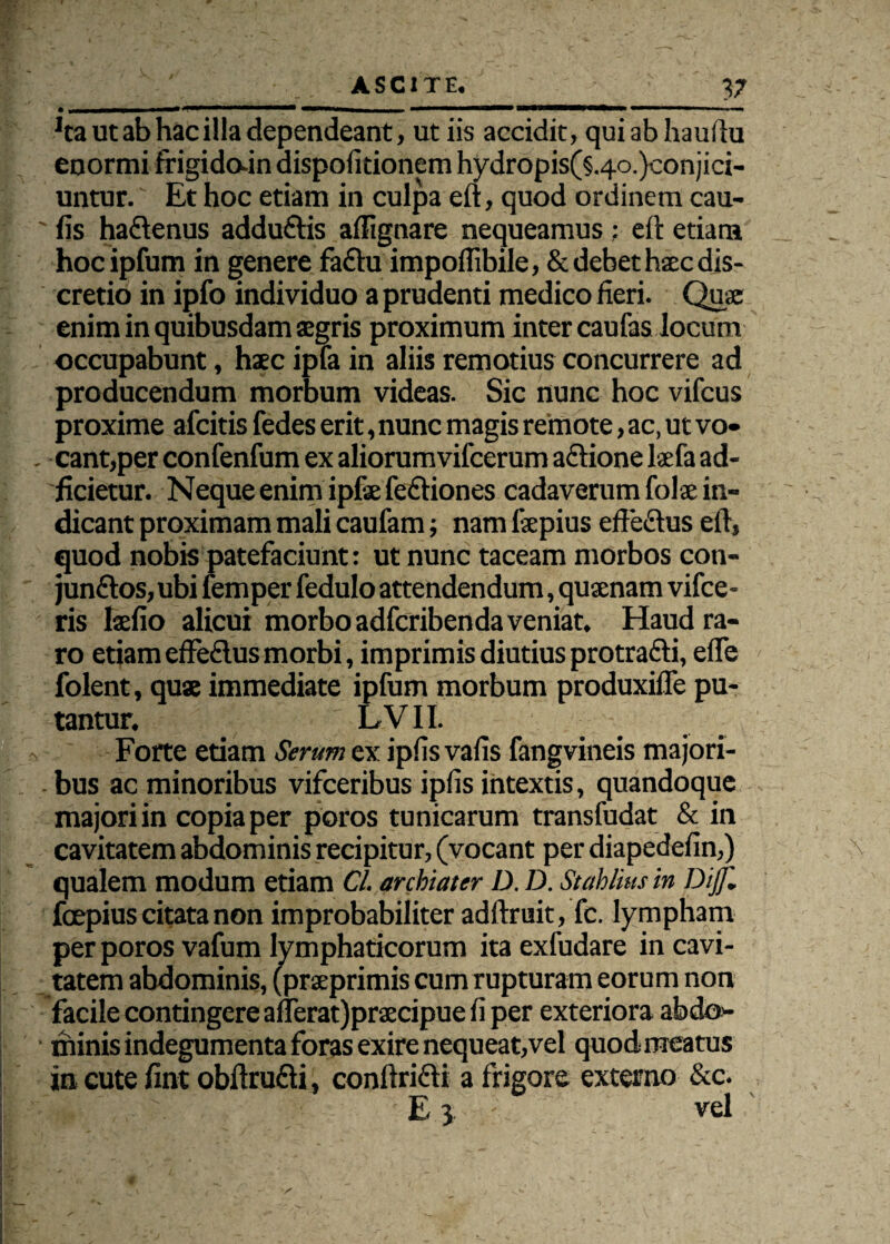 V Ita ut ab hac illa dependeant, ut iis accidit, qui ab hauftu enormi frigido-in dispofitionem hydropis(§.4o.)conjici- untur. Et hoc etiam in culpa eft, quod ordinem cau- fis haftenus addu&is affignare nequeamus : eft etiam _ hocipfum in genere faClu impoffibile, & debet hac dis¬ cretio in ipfo individuo a prudenti medico fieri. Quae enim in quibusdam aegris proximum inter caufas locum occupabunt, haec ipfa in aliis remotius concurrere ad producendum morbum videas. Sic nunc hoc vifcus proxime afcitis fedes erit, nunc magis remote, ac, ut vo- . eant,per confenfum ex aliorumvifcerum aftione laefa ad- ficietur. Neque enim ipfae fe&iones cadaverum folae in- ■ ; ' dicant proximam mali caufam; nam fepius effe&us eft, quod nobis patefaciunt: ut nunc taceam morbos con¬ junctos, ubi femper fedulo attendendum, quaenam vifce- ris laefio alicui morbo adferibenda veniat. Haud ra¬ ro etiam effeClus morbi, imprimis diutiusprotrafti, effe folent, quae immediate ipfum morbum produxifle pu¬ tantur. ; LVII. Forte etiam Serum ex ipfis vafis fangvineis majori- . bus ac minoribus vifceribus ipfis intextis, quandoque majori in copia per poros tunicarum transfudat & in cavitatem abdominis recipitur, (vocant per diapedefin,) \ qualem modum etiam Cl. archiater D. D. Stahlius in Dijjl fcepius citata non improbabiliter adftruit, fc. lympham per poros vafum lymphaticorum ita exfudare in cavi¬ tatem abdominis, (prseprimis cum rupturam eorum non facile contingere afferat)prsecipue fi per exteriora abdo- • minis indegumenta foras exire nequeat,vel quod meatus in cute fint obftru&i, conftrifti a frigore externo &c. E 3 - vel