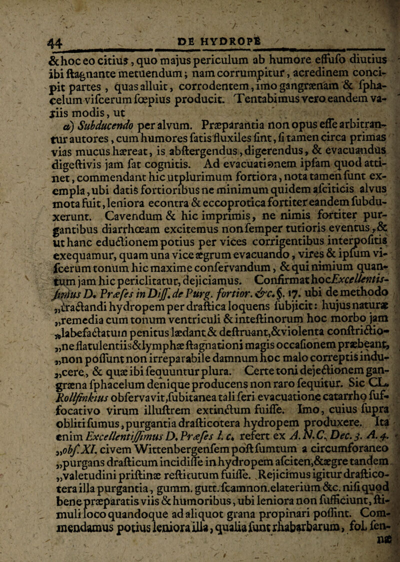 &hoc eo citius, quo majus periculum ab humore effufo diutius ; ibi ftagnante metuendum; nam corrumpitur, acredinem conci- ' pit partes , quas alluit, corrodentem, imo gangraenam '& fpha- celum vifcerum foepius producit. Tentabimus vero eandem va- jiis modis, ut d) Subducendo per alvum. Praeparantia non opus efle arbitran¬ tur autores > cum humores fatisfluxiles fint, fi tamen circa primas vias mucus haereat, is abftergendus, digerendus, & evacuandus digeftivis jam fat cognitis. Ad evacuationem ipfam quod atti¬ net , commendant hic utplurimum fortiora, nota tamen funt ex¬ empla, ubi datis fortioribus ne minimum quidem ^fciticis alvus mota luit, leniora econtra & eccoprotica fortiter eandem fubdu- xerunt. Cavendum & hic imprimis, ne nimis fortiter pur¬ gantibus diarrhoeam excitemus non femper tutioris eventus ,& s - ut hanc edudionem potius per vices corrigentibus interpofitis exequamur, quam una vice aegrum evacuando, vires & ipfum vi¬ fcerum tonum hic maxime confervandum, & qui nimium quan¬ tum jam hic periclitatur, dejiciamus. Confirmat hozExccllentis- fwius IX Pr<efes in Diffide Purg, fortior, &c*§> *?. ubi de methodo „£radandi hydropem per draftica loquens fubjicit: hujus natura ,,remedia cum tonum ventriculi &inteftinorum hoc morbo jam *labefadatum penitus laedant & deftruant,&violenta conftridio- ,,neflatulentiis&lymphae ftagnationi magis occafionem praebeant, „non pdflunt non irreparabile damnum hoc malo correptis indu- 3,cere, & quae ibi fequuntur plura. Certe toni dejedionem gan¬ graena fphacelum denique producens non raro fequitur. Sic CL* Rollfinkius obfervavit,fubitanea tali feri evacuatione catarrho fuf- focativo Virum illuftrem extindum fuifTe. Imo, cuius fupra obliti fumus, purgantia drafticotera hydropem produxere. Ita enim Excellentiffimus D. Prtefes l, c* refert ex A. N. Dec. 3. A, 4. >- ^obf.XI, civem Wittenbergenfem poft fumtum a circumforaneo „purgans drafticumincidifle in hydropem afciten,&aegre tandem „valetudinipriftinae reftitutumfuille. .Rejicimus igitur draftico¬ tera illa purgantia, gumm. gutt. fcamnon.elaterium &c. nili quod bene praeparatis viis & humoribus, ubi leniora non fufficiunt, fti- 1 muli loco quandoque ad aliquot grana propinari poffint. Com¬ mendamus potius leniora illa, qualia funt rhabarbarum, foL fen-