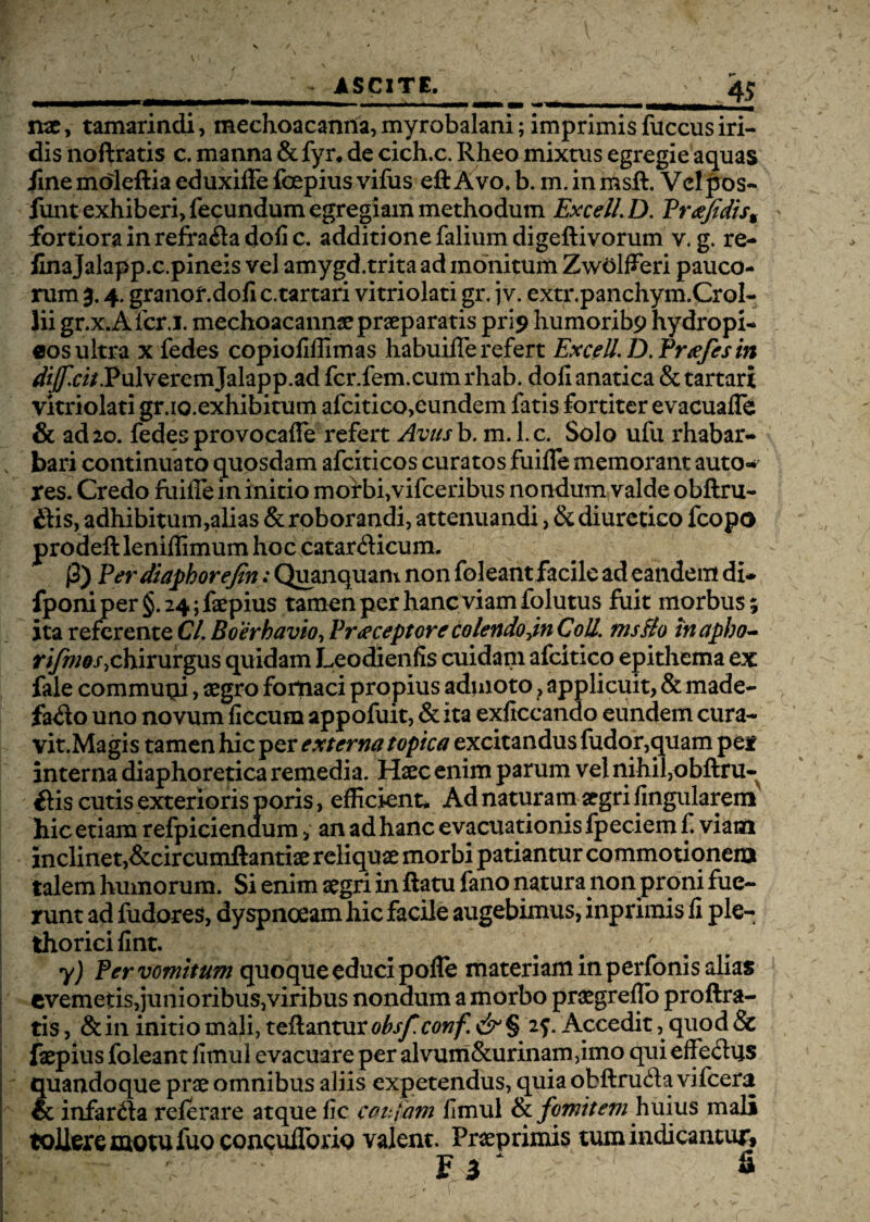 nae, tamarindi, mechoacanna, myrobalani; imprimisfuccusiri¬ dis noftratis c. manna &fyr. de cich.c. Rheo mixtus egregie aquas jinemcileftiaeduxiffefoepiusvifus eftAvo.b. m.inmsft. Velpos- funt exhiberi, fecundum egregiam methodum Excell.D. Pr<efidis% fortiora in refra<fta dofi c. additione falium digeftivorum v. g. re- finajalapp.c.pineis vel amygd.trita ad monitum Zwolfferi pauco¬ rum 3.4. granof.dofi c.tartari vitriolati gr. jv. extr.panchym.Crol- lii gr.x.Afcr.i. mechoacannae praeparatis pri$ humorib9 hydropi¬ cos ultra x fedes copiofiffimas habuifle refert ExceU. D.Prxfes in dijfxit. Pulverem Jalapp.ad fcrfem.cumrhab. dofianatica & tartari vitriolati gr.io.exhibitum afcitico,eundem fatis fortiter evacuaffie & ad 20. fedes provocafle refert Avus b. m. 1. c. Solo ufu rhabar- bari continuato quosdam afciticos curatos fuifle memorant auto* res. Credo fuifle in initio morbi,vifceribus nondum valde obftru- &is, adhibitum,alias & roborandi, attenuandi, & diuretico fcopo prodeft leniffimum hoc catar<fticum. j3) Per diaphorejin: Quanquam non foleant facile ad eandem di* fponi per §. 24; faepius tamen per hanc viam folutus fuit morbus; ita referente C/. Boerhavio, Prxceptcre colendo jn C oli. msflo inctpho- chirurgus quidam Leodienfis cuidam afcitico epithema ex fale communi, aegro fornaci propius admoto, applicuit, & made- fado uno novum liccum appofuit, & ita exficcando eundem cura- vit.Magis tamen hic per externa topica excitandus fudor,quam per interna diaphoretica remedia. Hsec enim parum vel nihil,obftru- cutis exterioris poris, efficient. Ad naturam aegri lingularem hic etiam refpiciendum, an ad hanc evacuationis fpeciem f. viam inclinet,&circumftantiae reliquae morbi patiantur commotionem talem humorum. Si enim aegri in flatu fano natura non proni fue¬ runt ad fudores, dyspnoeam hic facile augebimus, inprimis fi ple- thoricifint. . . ' y) Per vomitum quoque educi pofle materiam in perfonis alias evemetis, junioribus,viribus nondum a morbo praegreflo proftra- tis, &in initio mali, teftantur obsfconf&% 2f. Accedit, quod & faepius foleant fimul evacuare per alvum&urinam,imo qui effedus quandoque prae omnibus aliis expetendus, quiaobftru&avifcera & infar&a referare atque fic caufdm fimul & fomitem huius mali tollere motu fuo concuilbrio valent. Praeprimis tum indicantur* ; v 13 * fi