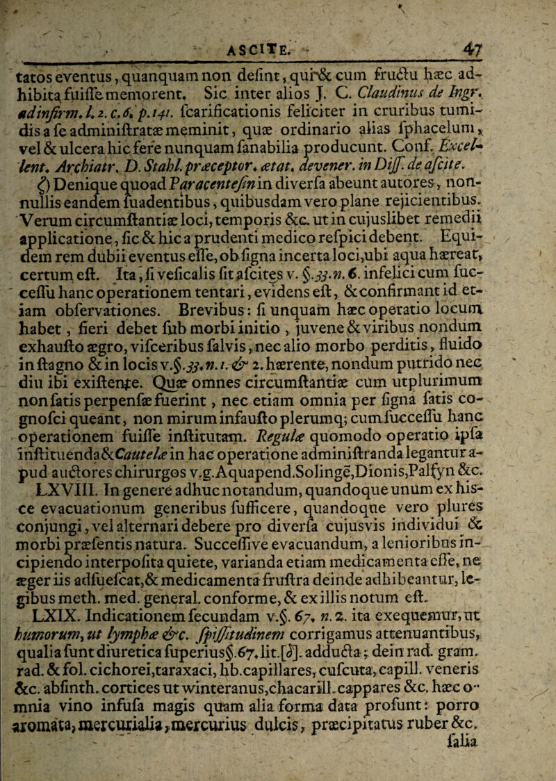 tatos eventus ,quanquam non defint,.qur&cum fruftu haec ad¬ hibita, fuilFememorent, Sic inter alios J. C. Claudinus de Ingr. tdinftrm* A 2. c. 141. fcarificationis feliciter in cruribus tumi¬ dis a fe adminiftratae meminit, quae ordinario alias fphacelum, vel & ulcera hic fere nunquam fanabilia producunt. Conf, Excel* Ierit. Archiatr* D. Stahl. praeceptor* at at, devener. inDijf.de afcit e. £) Denique quoad Par acent eftrivsx diverfa abeunt autores, non- nulliseandem madentibus , quibusdam vero plane rejicientibus. Verum circumftantiae loci, temporis &c. ut in cujuslibet remedii applicatione , fic& hic a prudenti medico refpici debent. Equi¬ dem rem dubii eventus elfe,ob figna incertaloci,ubi aqua haereat, certum eft. Ita ,11 veficalis fit afcites v. 6. infelici cum fuc- ' ceffii hanc operationem tentari, evidens eft, & confirmant id et¬ iam obfervationes. Brevibus : fi unquam haec operatio locum habet, fieri debet fnb morbi initio , juvene & viribus nondum exhaufto aegro, vifceribusfalvis,nec alio morbo perditis , fluido inftagno &in locis v.§.1. & 2.haerente, nondum putrido nec diu ibi exiftenje. Quae omnes circumftantiae cum utplurimum non fatis perpenfae fuerint, nec etiam omnia per figna fatis co- gnofci queant, non miruminfauftoplerumq; cumfucceflu hanc operationem fuifle inftitutam. Regula quomodo operatio ipfa inftitudndafkCautela in hac operatione adminiftranda legantur a- pud audores chirurgos v.g. Aquapend.Solinge, Dionis, Palfyn &c< LXVIIL In genere adhuc notandum, quandoque unum ex his¬ ce evacuationum generibus fufficere, quandoque vero plures conjungi , A^el alternari debere pro diverfa cujusvis individui & morbi praefentis natura. Succeflive evacuandum, a lenioribus in¬ cipiendo interpofita quiete, varianda etiam medicamenta efie, ne aeger iis adfuefcat,& medicamenta fruftra deinde adhibeantur, le¬ gibus meth. med. general. conforme, & ex illis notum eft. LXIX. Indicationem fecundam v.§. 67* n.z. ita exequemmvat humorumy ut lympha &c. fpijjitudinem corrigamus attenuantibus, qualiafuntdiureticafuperius§.67*lit.[<5].adduftadeiuract grani, rad. &fol. cichorei, taraxaci, hb.capiilares, cufcuta, capill. veneris &c. abfinth. cortices ut winteranus,chacarilLcappares &c. haec o** mnia vino infufa magis quam alia forma data profunt t porro aromata* dulcis, praecipitatus ruber &c, falia