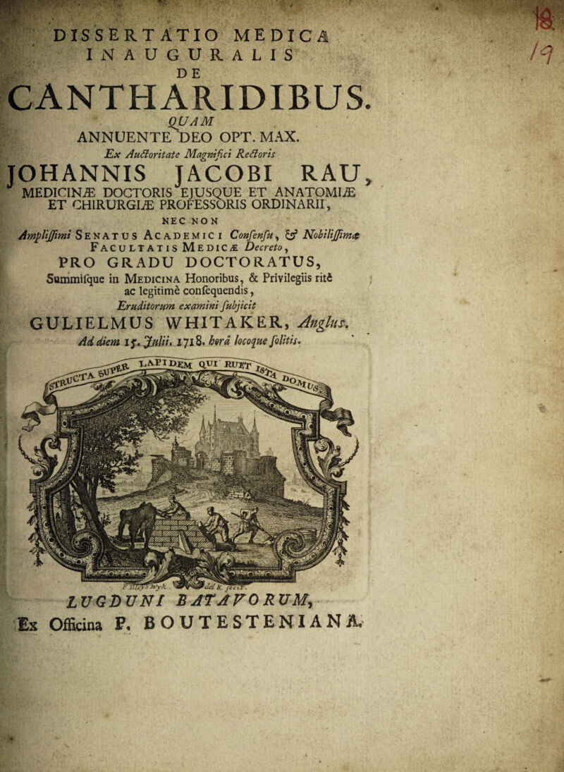 -X* • 1V1 L U I L D E CANTHARIDIBUS. QUAM ANNUENTE DEO OPT. MAX. Ex Audoritate Magnifici Re doris JOHANNIS JACOBI RAU, MEDICINAE DOCTORIS EJUSQUE ET ANATOMICE ET CHIRURGI.® PROFESSORIS ORDINARII, NEC NON Amplijfimi Senatus Academici Confenfu, {«f NobiliJJim<& Facultatis M EDICTE Decreto, PRO GRADU DOCTORATUS, Summifque in Medicina Honoribus, & Privilegiis riti ac legitime conlequendis, Eruditorum examini fubjicit GULIELMUS WHITAKER, Anglus, Ad diem if. Julii. 1718. hera Incoque felitis. ■ inWtfTWyk.. LUGDUNI BATAVORUM, Ex Officina P. BOUTESTENIANA.