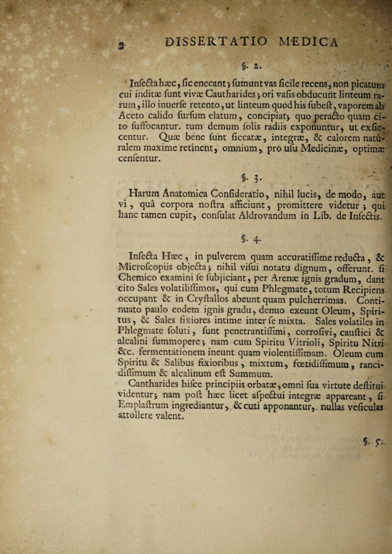 §. z. * *» * . • * * j Infe£tahaec,ficenecant;fumuntvas ficile recens, non picatum cui indita: funt viva: Cautharides * ori vafis obducunt linteum ra¬ rum , illo inuerfe retento,ut linteum quod his fubeft, vaporemab Aceto calido furfum elatum, concipiat* quo pera&o quam ci«- to fuffocantur. tum demum folis radiis exponuntur, ut exfie- centur. Quae bene funt ficcatae, integrae, 6c calorem natCi* ralem maxime retinent, omnium, pro ufu Medicinae, optima: cenfentur. §• ?• I P * / ^ s Harum Anatomica Confideratio, nihil lucis, de modo, aut vi , qua corpora noftra afficiunt, promittere videtur * qui hanc tamen cupit, confulat Aldrovandum in Lib. de Infedtis. §. 4* Infe&a Haec , in pulverem quam accuratiffime redu&a , & Microfcopiis obje&a* nihil vifui notatu dignum, offerunt, fi Ghemico examini fe fubjiciant, per Arenae ignis gradum, dant cito Sales volatiliffimos, qui cum Phlegmate, totum Recipiens occupant £c in Cryftallos abeunt quam pulcherrimas. Conti¬ nuato paulo eodem ignis gradu, denuo exeunt Oleum, Spiri¬ tus , Se Sales fixiores intime inter fe mixta. Sales volatiles in Phlegmate foluti, funt penetrantiffimi, corrofivi, cauftici & alcalini fummopere* nam cum Spiritu Vitrioli, Spiritu Nitri Sec. fermentationem ineunt quam violentiffimam. Oleum cum Spiritu Sc Salibus fixioribus, mixtum, foetidiffimum, ranci- diffimum & alcalinum efi: Summum. Cantharides hifce principiis orbatae,omni fua virtute deftitui videntur* nam poft haec licet afpe&ui integra appareant, fi Emplafirum ingrediantur. Secuti apponantur, nullas veficulas attollere valent.