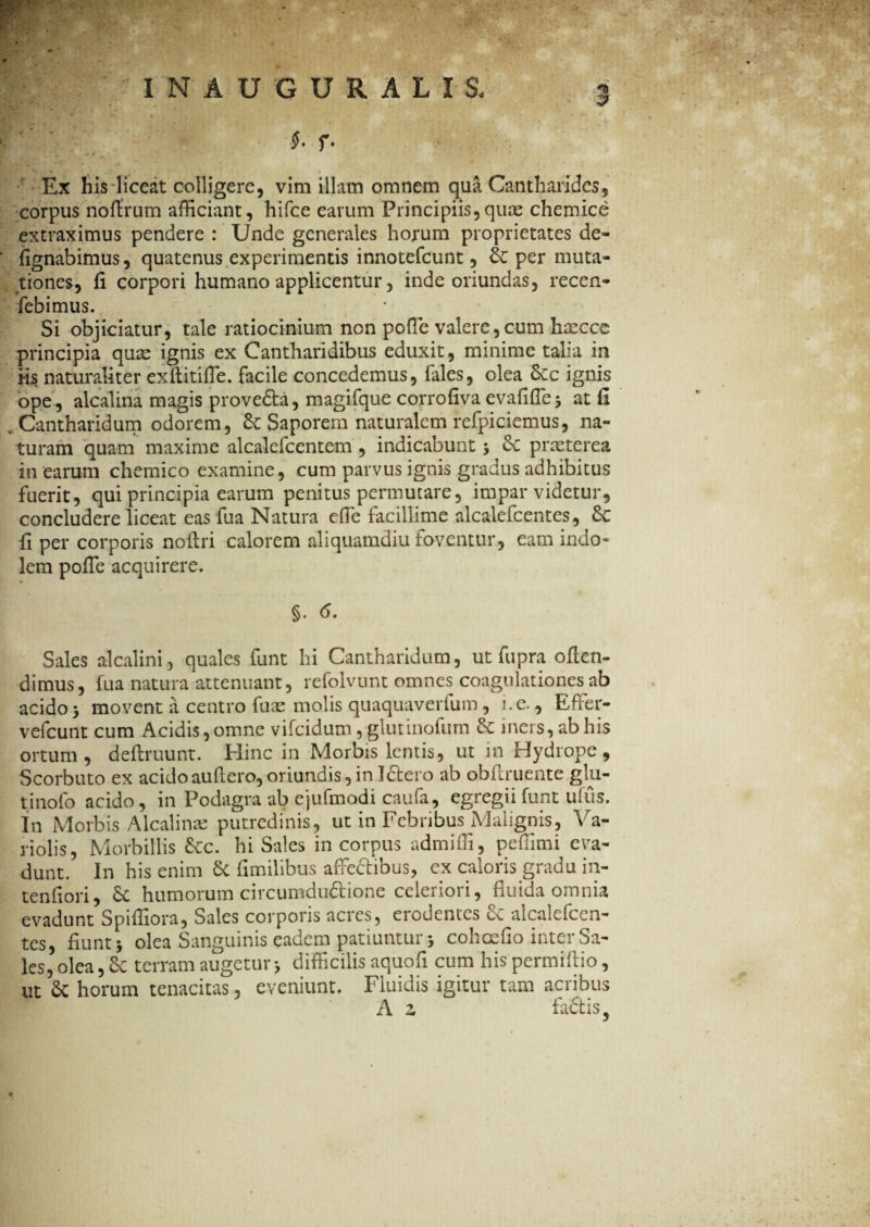 corpus noflrum afficiant, hifce earum Principiis,quae chemice extraximus pendere : Unde generales hojrum proprietates de- fignabimus, quatenus experimentis innotefeunt, & per muta¬ tiones, fi corpori humano applicentur, inde oriundas, recen- febimus. Si objiciatur, tale ratiocinium non poffie valere, cum hxcce principia quae ignis ex Cantharidibus eduxit, minime talia in Hs naturaliter exftitifle. facile concedemus, fales, olea &c ignis ope, alcalina magis provefta, magifque corrofiya evalide 3 at ll .Cantharidum odorem, Saporem naturalem refpiciemus, na¬ turam quam maxime alcalefcentem , indicabunt 3 praeterea in earum chemico examine, cum parvus ignis gradus adhibitus fuerit, qui principia earum penitus permutare, impar videtur, concludere liceat eas fua Natura effie facillime alcalefcentes, &: fi per corporis noilri calorem aliquamdiu foventur, eam indo¬ lem pofTe acquirere. §. 6. Sales alcalini, quales funt hi Cantharidum, ut fupra offen¬ dimus, fua natura attenuant, refolvunt omnes coagulationes ab acido 3 movent a centro fuae molis quaquaverfum, i.e., Effier- vefcunt cum Acidis,omne vifeidum, glutinofum iners, ab his ortum, defiruunt. Hinc in Morbis lentis, ut in Hydrope, Scorbuto ex acidoauflero,oriundis,in Idlero ab obliniente glu- tinofo acido, in Podagra ab ejufmodi caufa, egregii funt ufus. In Morbis Alcalinae putredinis, ut in Febribus Malignis, At¬ riolis, Morbillis &c. hi Sales in corpus admiffi, peffimi eva¬ dunt. In his enim 6c fimilibus affeftibus, ex caloris gradu in- tenfiori, 6c humorum circumduftione celeriori, fluida omnia evadunt Spiffiora, Sales corporis acres, erodentes & alcalefcen¬ tes, fiunt 3 olea Sanguinis eadem patiuntur 3 cohoefio inter Sa¬ les, olea, terram augetur 3 difficilis aquofi cum his permiftio, ut $c horum tenacitas, eveniunt. Fluidis igitur tam acribus A z fadtiSj