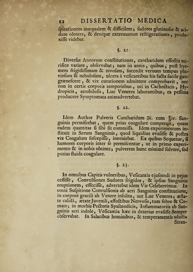 fpirationem inaequalem Sc difficilem * fudores glutinofos Sc aci¬ dum olentes, Sc denique extremorum refrigerationes, produ- xifle videbat. §. n. Diverfas Annorum conftitutiones, cantharidum effe&is mi¬ rifice variare, obfervabat* nam iis annis, quibus, pofi: hye- mem frigidiffimam Se nivofam, fuccedit vernum tempus plu- viofum & nebulofum, ulcera a veficantibus his fafta facile gan-’ gramefeere , Sc vix curationem admittere comprobavit, nec non in certis corporis temperiebus , uti in Cachefticis, Hy¬ dropicis, atrobilofis, Lue Venerea laborantibus, ea peffima producere Symptomata animadvertebat. §. 22. Idem Author Pulveris Cantharidum 9i. cum §iv. San¬ guinis permifeebat, quem prius coagulare comperuit, quam eadem quantitas fi fibi fit commifia. Idem experimentum in- ftituit in Serum Sanguinis, quod liquidius evafifle Sc poftea yix Coagulum fufeepifle, inveniebat. Ex quibus Sequetur, fi humores corporis inter fe permifeentur , ut in primo experi¬ mento Sc in nobis obtinet* pulverem hunc minime folvere, fed potius fluida coagulare. §. 23. In omnibus Capitis vulneribus, Veficantia ejufmodi in pejus ceflifle, Convulfiones Sudores frigidos, Sc ipfius Sanguinis eruptionem, effecifle, advertebat idem Vir Celeberrimus. In omni Sufpitione Convulfionis ab acri Sanguinis conftitutione, in corpore gracili ab Venere infolita, aut Lue Venerea* refla¬ te calida, astateJuvenili,affe&ibusNervofis,tum febre Sc Co¬ mate* in morbis PeStoris Spafmodicis, Inflammatoriis ab San¬ guinis acri indole, Veficantia hax in deterius evafifle Semper obfervabat. In Salacibus hominibus, Sc temperamentis aduftis Stran-