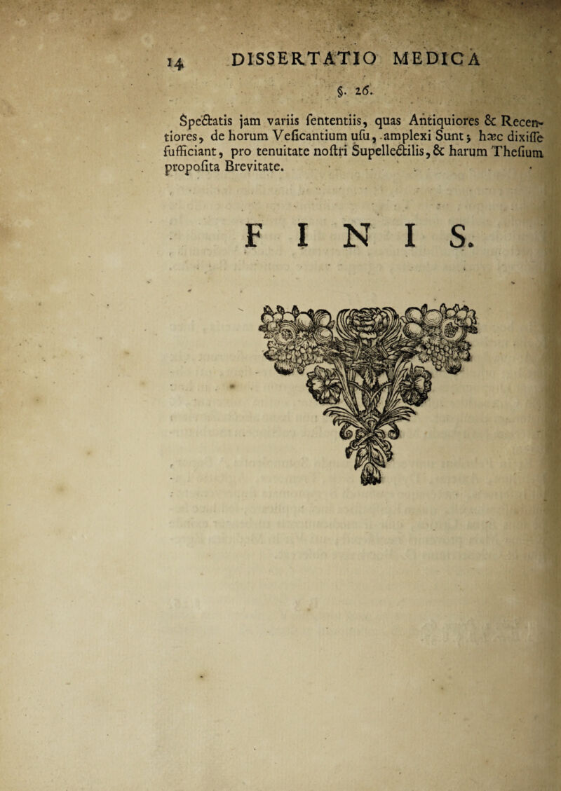 •t A' *4 dissertatio medica §. 2(5.. Spe&atis jam variis fententiis, quas Antiquiores & Recen* tiores, de horum Veficantium ufu, amplexi Sunt j ha?c dixifle fufficiant, pro tenuitate noftri Supelle&ilis, & harum Thefiutn propofita Brevitate. * . FINIS