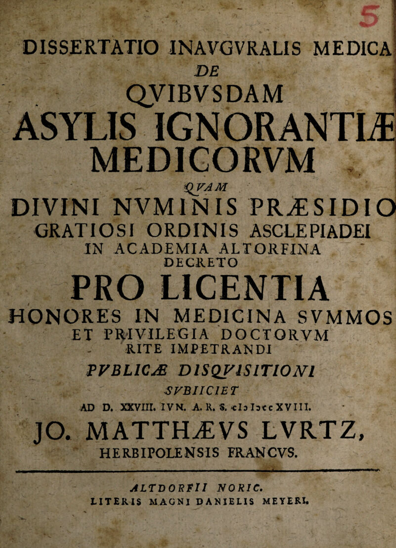 DISSERTATIO INAVGVRAL1S MEDICA DE QVIBVSDAM M ASYLIS IGNORANTIA MEDIGORVM . • '■ * f *QVAM DIVINI NVMINIS PR^SIDIO GRATIOSI ORDINIS ASCLEPIADEI IN ACADEMIA ALTORFINA DECRETO PRO LICENTIA HONORES IN MEDICINA SVMMOS ET PRIVILEGIA DOCTQRVM RITE IMPETRANDI PVBLIC& DISQVISITIONI V S FBI ICI E T AD D. XXVIII. IVN. A. R. S. «Is Isec XVIII. JO. MATTHjEVS lvrtz. HERBIPOLENS1S FR AN CVS. -u ALTBORfll NORIC. LITERIS MAGNI DANIELIS MEYERL