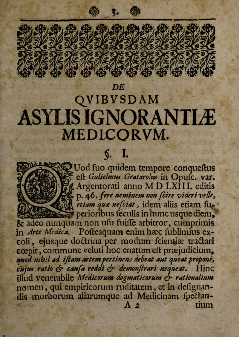 QVIBVSDAM ASYLIS IGNORANTIAE MEDICORVM. $• l Uod fuo quidem tempore conqueftus . eft Gulielmus Gratarolus in Opufc. var, Argentorati anno M D LXI11. editis p. 46. fere neminem non fcire videri velle, , etiam qua nefiat, idem aliis etiam fu* ____ f perioribus feculis in hunc usque diem,' Sc adeo nunquam non ufu fuifle arbitror, cumprimis in Arte Medica. Pofteaquam enim haec fublimius ex- . coli, ejusque do£trina per modum fciendae tranari coepit, commune velutinoc enatum eft praejudicium, quod nihil ad i Jiam artem pertinens debeat aut queat proponi, cujus ratio & caufa reddi £r demonjlrari nequeat. Hinc illud venerabile Medicorum dogmaticorum & rationalium nomen, qui empiricorum ruditatem, et in defignan- dis morborum aliarumque ad Medicinam fpe&an- A 2 '  tium