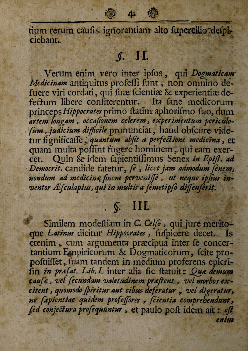 titim rerum caufis ignorantiam alto fupercUio rdefpi? ciebant» f. JL Verum enim vero inter ipfos, qui Dogmaticam Medicinam antiquitus profefli funt, non omnino de¬ fuere viri cordati, qui fuae fcientiae 8c experientiae de- fe£tum libere confiterentur.. Ita fane medicorum princeps Hippocrates primo ftatim aphorifmo fuo, dum artem longam y occafionem celerem yexperimentum periculo- fum, judicium difficile pronunciaty haud obfcure vide¬ tur fignificafie, quantum ab jit a perfe Bione medicina , et quam multa poflint fugere hominemqui eam exer¬ cet. Quin 8r idem fapientiflimus Senex in Epifl. ad Democrit. candide fatetur , fe , licetjam admodum]enem> nondum ad medicina finem pervenijje y ut neque ipjius in¬ ventor JEfculapius, qui in multis a femetipfo dijfenferit. .§.111 * Similem modeftiam in C. Celfi} qui jure merito¬ que Latinus dicitur Hippocrates, fufpicere decet. Is etenim,, cum argumenta praecipua inter fe concer¬ tantium E^npiricorum &c Dogmaticorum T fcite pro- pofuiffet,. fuam tandem in medium proferens epicri- fin in prafat.. Lib. I. inter alia fic ftatuit r Qua demum caufz x vel fecundam valetudinem pr&ftent y vel morbos ex¬ citent > quomodo Jfiir itus aut cibus deferatur r vel digeratur, ne fapientiae quidem profejfores y /cientia comprehendunty fed conjectura projequuntur, et paulo poft idem ait: eft enim