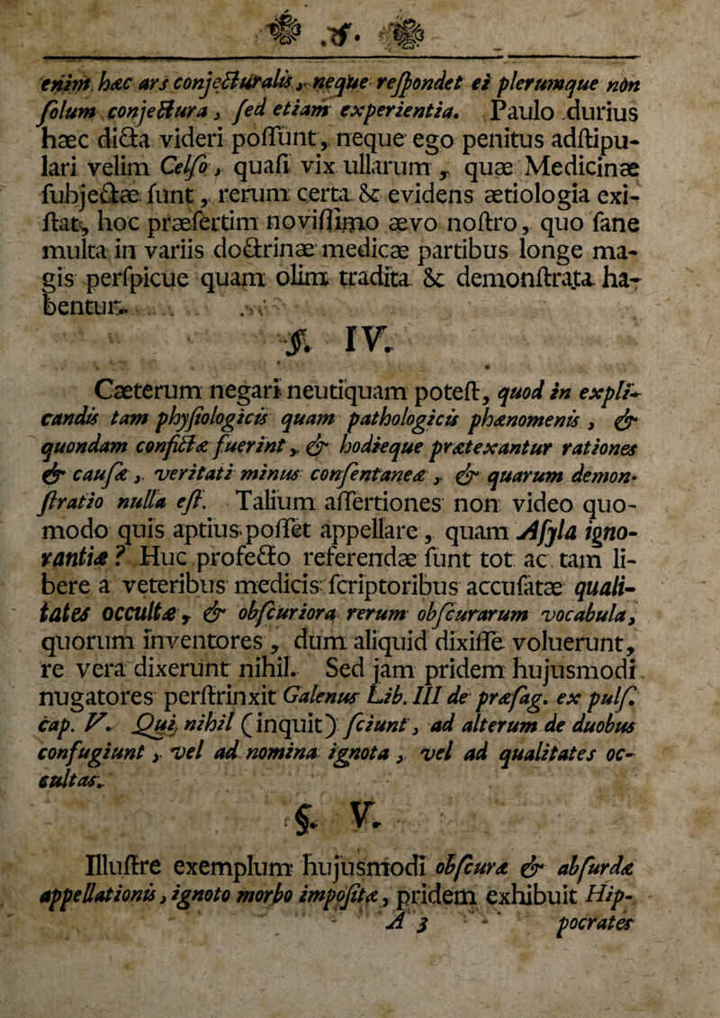 enim, h&c ars conjeffuralis r neqUe reffiondet ei plerumque nim folum conjeilura, fed etiam experientia. Paulo durius haec dicia videri poliunt, neque ego penitus adltipu- lari velim Celfo > quali vix ullarum quae Medicinae fubjeftaeluntrerum: certa evidens aetiologia exi- ftafc, hoc praefertim no viflitrio aevo noftro, quo fane multa in variis dodrinae medicae partibus longe ma¬ gis perfpicue quam olim; tradita. 8c demonftrata ha¬ bentur.. % m Caeterum negari neutiquam poteft, quod in expli- Cundis tam phyfio logicis quam pathologicis phaenomenis , & quondam confittatfuerint y, & hodieque praetexantur rationes & caufk y veritati minus confentaneae y & quarum demon- flratio nulla efi. Talium afTertiones non video quo¬ modo quis aptiuspoffet appellare r quam Afyla igno¬ rantiae ? Huc profero referendae funt tot ac tam li¬ bere a veteribus medicis feriptoribus accufatae quali- tat es OCCUltae r & obfcuriora rerum obfcurarum vocabula, quorum inventores , dum aliquid dixiffe voluerunt, re vera dixerunt nihil. Sed jam pridem hujusmodi nugatores perftrinxit Galenus Lib.lll de prazfag. ex pulf. cap. V* Qui nihil (inquit)' fciunt 3 ad alterum de duobus confugiunt y vel ad nomina ignota y vel ad qualitates oc¬ cultas„ v IllufTre exemplum hujusmodi ob(curat & ab fur da appellationis 3 ignoto morbo impojita, prideiii exhibuit Hip-