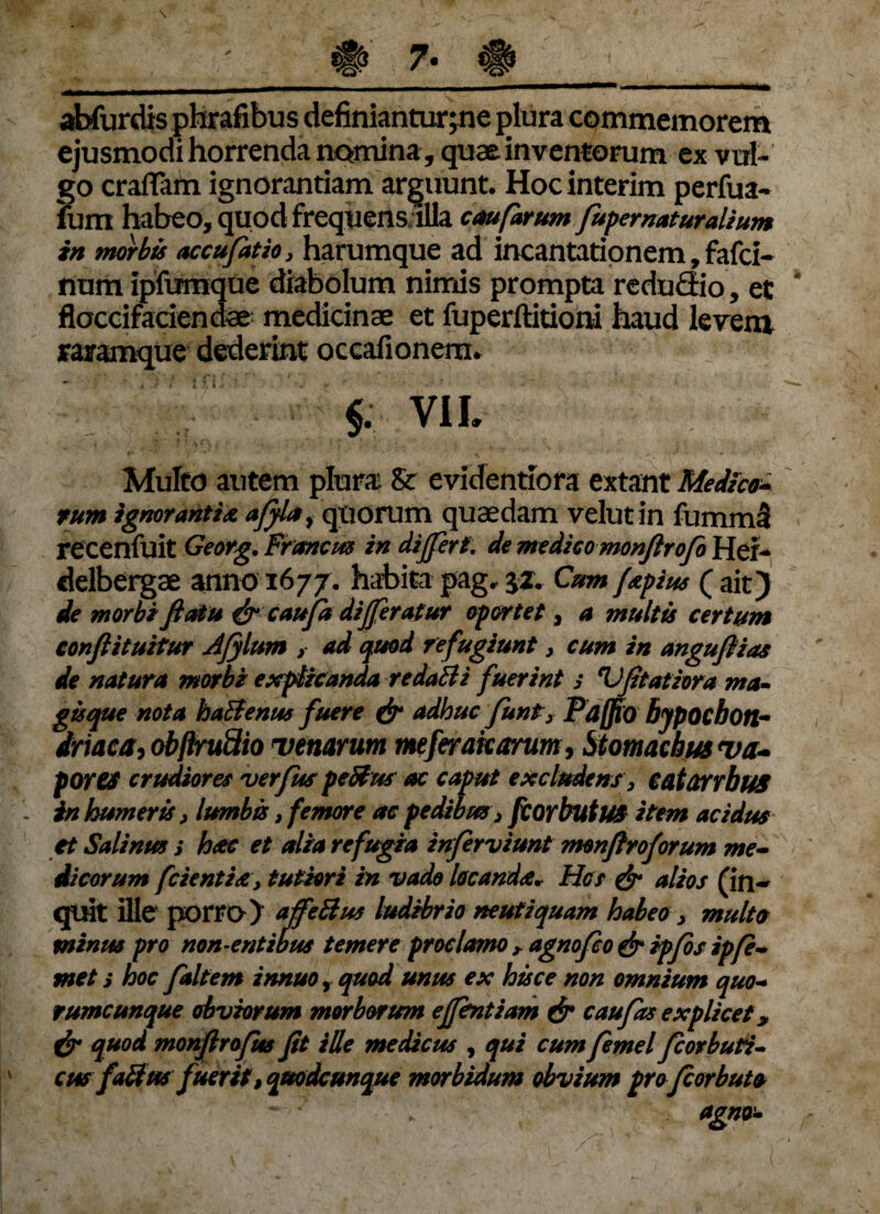 abfurdis phrafibus definiantur;ne plura commemorem ejusmodi horrenda nomina, quae inventorum ex vul¬ go craflam ignorantiam arguunt. Hoc interim perfua- furn habeo, quod frequens illa cauforum fupernaturalium in morbis accufatio, harumque ad incantationem, fafci- num ipfumque diabolum nimis prompta reduffio, et floccifaciendae medicinae et fuperftitioni haud levenx raramque dederint occafionem. VIL %■ Multo autem plura & evidentiora extant Medico* tum ignorant i a affla, quorum quaedam velutin fummS recenfuit Georg. Framem in differt. de medico monfirofo Hei- delbergae anno 1677. habita pag. jz. Cum fapius ( ait) de morbi fiatu & caufa differatur oportet, a multis certum conftituitur Afflum > ad quod refugiunt, cum in anguflias de natura morbi explicanda redatti fuerint > Vfitatiora ma¬ gisque nota haBenus fuere & adhuc funt, Paffio bjpochoti- driaca, obftruSio Denarum meferakarum, Stomachus Da* fOTtS crudiores verfus peBus ac caput excludens, catanbus in humeris, lumbis, femore ac pedibus, fcorbutus item acidus et Salinus s huc et alia refugia inferviunt rmnflroforum me- dicorum fcientia, tutiori in vado locanda* Hos & alios (in¬ quit ille porro) affeBus ludibrio neufiquam habeo , multo minus pro non-entibus temere proclamo r agnofeo & ipfos ipfe- met s hoc faltem innuo, quod unus ex hisce non omnium quo- rumcunque obviorum morborum effentiam & c au fas explicet? & quod monflrofus fit ille medicus , qui cum femel fcorbuti-