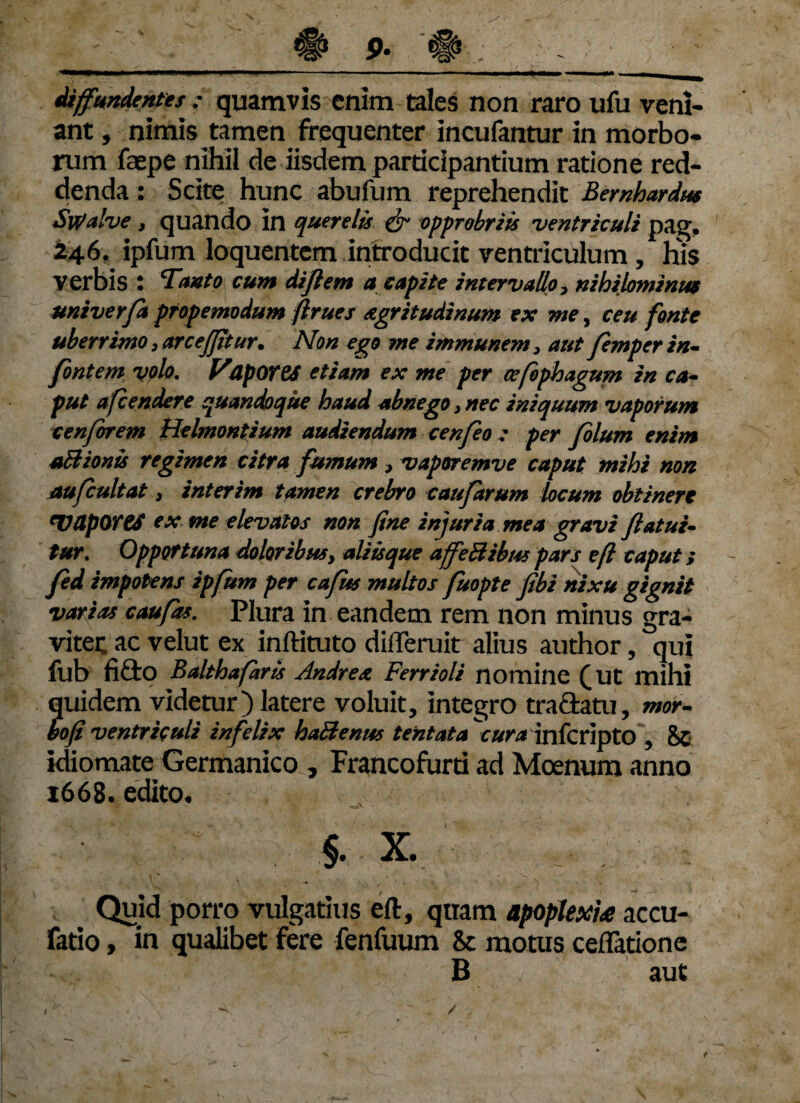 diffundentes : quamvis enim tales non raro ufu veni¬ ant , nimis tamen frequenter incufantur in morbo¬ rum faepe nihil de iisdem participantium ratione red¬ denda : Scite hunc abufum reprehendit Bernhardm Swalve , quando in querelis & opprobriis ventriculi pag. 246. ipfum loquentem introducit ventriculum , His verbis : Tanto cum dijflem a capite intervallo, nihilominus univerfa pfopemodum ftrues agritudinum ex me, ceu fonte uberrimo, arcejjitur. Non ego me immunem, aut femper in- fontem volo. VUpOTtS etiam ex me per cefophagum in ca¬ put afcendere quandoque haud abnego 3 nec iniquum vaporum cenforem Helmontium audiendum cenfeo : per folum enim uBionis regimen citra fumum , vaporemve caput mihi non aufcultat 3 interim tamen crebro caufarum locum obtinere 'VUporeS ex me elevatos non fine injuria mea gravi flatui- tur. Opportuna doloribus, aliisque affeBibus pars e fi caput; fed impotens ipfum per cafus multos fuopte fibi nixu gignit varias caufas. Plura in eandem rem non minus gra¬ viter ac velut ex inftituto difleruit alius author, qui fub fido Balthafarts Andre a Ferrioli nomine (ut mihi quidem videtur) latere voluit, integro tra&atu, mor¬ bo fi ventriculi infelix haBenus tentata \ura infcripto , 8c idiomate Germanico , Francofurti ad Moenum anno 1668. edito* • S . * §. X. Quid porro vulgatius eft, qttam apoplexia accu¬ ratio , in qualibet fere fenfuum & motus cellatione B aut t