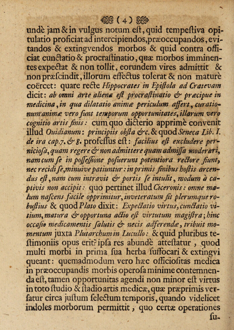 unde jam & in vulgus notum,eft, quid tempeftiva opi¬ tulatio proficiat ad intercipiendos,praeoccupandos, e vi¬ tandos & extingvendos morbos & quid contra offi¬ ciat cunflatio & procrafiinatio, quae morbos imminen¬ tes expe&at & non tollit, eorundem vires admittit & non praefcindit, illorum effecftus tolerat & non mature coercet: quare re£le Hippocrates in Epifola ad Cratevam dicit: ab omni arte aliena eft procraftinatio & praecipue in medicina,in qua dilatatio animae periculum affert, curatio*» num'animae vero funt temporum opportunitates, illarum vero cognitio artis finis: cum quo di£terio apprime convenit illud Ouidianum: principiis obfta &c. & quod Seneca Lib. L de ira capj.&g. profeflus eft: facilius eft excludere per- niciofa, quam regere & non admittere quam admiffa moderari, nam cum fe in poffejfione pofuerunt potentiora re&ore fiunt9 nec recidife,minuive patiuntur: in primis finibus hoftis arcen¬ dus eft, nam cum intravit & portis fe intulit, modum a ca¬ ptivis non accipit: quo pertinet illud Ciceronis: omne ma¬ lum nafcens facile opprimitur, inveteratum fit plerumque ro- buftius & quodP/tf/0 dixit: Expellatio virtus,cun&atio vi¬ tium, matura & opportuna a filio eft virtutum magiftra; hinc occafio medicamentis falutis & necis a dfer en dee, tribuit mo¬ mentum juxta Plutarchumin Lucullo: &quid pluribus te- ftimoniis opus erit? ipfa res abunde atteftatur , quod multi morbi in prima fua herba fuffbcari & extingvi queant: quemadmodum vero haec officiofitas medica in praeoccupandis morbis operofa minime contemnen¬ da eft, tamen opportunitas agendi non minor eft virtus intotoftudio & iiadio artis medicae, quae praeprimis ver- fatur circa juftum feledumtemporis,quando videlicet indoles morborum permittit, quo certae operationes fu-